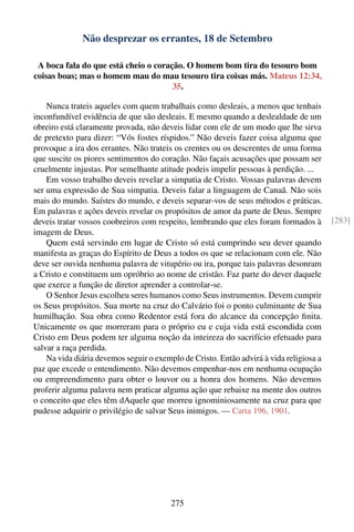 Não desprezar os errantes, 18 de Setembro

 A boca fala do que está cheio o coração. O homem bom tira do tesouro bom
coisas boas; mas o homem mau do mau tesouro tira coisas más. Mateus 12:34,
                                      35.

    Nunca trateis aqueles com quem trabalhais como desleais, a menos que tenhais
inconfundível evidência de que são desleais. E mesmo quando a deslealdade de um
obreiro está claramente provada, não deveis lidar com ele de um modo que lhe sirva
de pretexto para dizer: “Vós fostes ríspidos.” Não deveis fazer coisa alguma que
provoque a ira dos errantes. Não trateis os crentes ou os descrentes de uma forma
que suscite os piores sentimentos do coração. Não façais acusações que possam ser
cruelmente injustas. Por semelhante atitude podeis impelir pessoas à perdição. ...
    Em vosso trabalho deveis revelar a simpatia de Cristo. Vossas palavras devem
ser uma expressão de Sua simpatia. Deveis falar a linguagem de Canaã. Não sois
mais do mundo. Saístes do mundo, e deveis separar-vos de seus métodos e práticas.
Em palavras e ações deveis revelar os propósitos de amor da parte de Deus. Sempre
deveis tratar vossos coobreiros com respeito, lembrando que eles foram formados à        [283]
imagem de Deus.
    Quem está servindo em lugar de Cristo só está cumprindo seu dever quando
manifesta as graças do Espírito de Deus a todos os que se relacionam com ele. Não
deve ser ouvida nenhuma palavra de vitupério ou ira, porque tais palavras desonram
a Cristo e constituem um opróbrio ao nome de cristão. Faz parte do dever daquele
que exerce a função de diretor aprender a controlar-se.
    O Senhor Jesus escolheu seres humanos como Seus instrumentos. Devem cumprir
os Seus propósitos. Sua morte na cruz do Calvário foi o ponto culminante de Sua
humilhação. Sua obra como Redentor está fora do alcance da concepção ﬁnita.
Unicamente os que morreram para o próprio eu e cuja vida está escondida com
Cristo em Deus podem ter alguma noção da inteireza do sacrifício efetuado para
salvar a raça perdida.
    Na vida diária devemos seguir o exemplo de Cristo. Então advirá à vida religiosa a
paz que excede o entendimento. Não devemos empenhar-nos em nenhuma ocupação
ou empreendimento para obter o louvor ou a honra dos homens. Não devemos
proferir alguma palavra nem praticar alguma ação que rebaixe na mente dos outros
o conceito que eles têm dAquele que morreu ignominiosamente na cruz para que
pudesse adquirir o privilégio de salvar Seus inimigos. — Carta 196, 1901.




                                        275
 