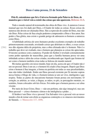 Deus é uma pessoa, 21 de Setembro

          Pela fé, entendemos que foi o Universo formado pela Palavra de Deus, de
        maneira que o visível veio a existir das coisas que não aparecem. Hebreus 11:3.

            Todo o mundo natural dá testemunho das obras do Deus vivo. A natureza é nosso
        manual que nos foi dado por Deus, o Criador de todas as coisas. Essas coisas da
        natureza não devem ser chamadas Deus. São a expressão do caráter de Deus, mas não
        são Deus. Pelas coisas de Sua criação podemos compreender a Deus e Seu amor, Seu
        poder e Sua glória, mas existe o grande perigo de adorarem os homens a natureza
        como Deus.
            A habilidade artística de seres humanos produz excelentes exemplos de trabalho
        primorosamente executado, revelando coisas que deleitam os olhos, e essas coisas
[286]   nos dão alguma idéia do projetista, mas a obra efetuada não é o homem. Não é o
        trabalho que deve ser exaltado, mas o homem que planejou as coisas tão apreciadas.
        O mesmo acontece com a natureza. O poder do Senhor é revelado constantemente
        como poder operador de maravilhas, para que a família humana possa ver uma
        inﬁnidade acima e além das coisas criadas, reconhecendo que Aquele que formou tal
        ser como o homem também criou todas as belezas do mundo natural.
            Há muitas questões em nosso mundo, hoje em dia, acerca de que o Criador não é
        um ser pessoal. Deus é um ser, e o homem foi criado à Sua imagem. Depois que Deus
        criou o homem à Sua imagem, a forma era perfeita em todas as suas peculiaridades,
        mas não tinha vitalidade. Então um Deus pessoal existente por Si mesmo soprou
        nessa forma o fôlego de vida, e o homem tornou-se um ser vivo, inteligente e que
        respira. Todas as partes do mecanismo humano foram postas em movimento. O
        coração, as artérias, as veias, a língua, as mãos, os pés, as percepções mentais, os
        sentidos, foram colocados sob leis físicas. Foi então que o homem passou a ser alma
        vivente.
            Por meio de Jesus Cristo, Deus — não um perfume, não algo intangível, mas um
        Deus pessoal — criou o homem e dotou-o de inteligência e poder. ...
            O Senhor é um Deus vivo e pessoal. Um Salvador vivo e pessoal veio ao nosso
        mundo a ﬁm de tornar sem efeito as enganosas contorções e os sinuosos movimentos
        de Satanás. — Manuscrito 117, 1898.




                                                278
 