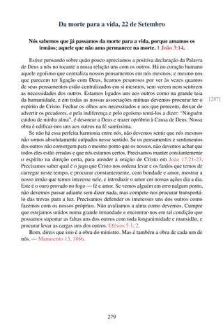 Da morte para a vida, 22 de Setembro

   Nós sabemos que já passamos da morte para a vida, porque amamos os
       irmãos; aquele que não ama permanece na morte. 1 João 3:14.

    Estive pensando sobre quão pouco apreciamos a positiva declaração da Palavra
de Deus a nós no tocante a nossa relação uns com os outros. Há no coração humano
aquele egoísmo que centraliza nossos pensamentos em nós mesmos; e mesmo nos
que parecem ter ligação com Deus, ﬁcamos pesarosos por ver às vezes quantos
de seus pensamentos estão centralizados em si mesmos, sem verem nem sentirem
as necessidades dos outros. Estamos ligados uns aos outros como na grande teia
da humanidade, e em todas as nossas associações mútuas devemos procurar ter o          [287]
espírito de Cristo. Fechar os olhos aos necessitados e aos que perecem, deixar de
advertir os pecadores, e pela indiferença e pelo egoísmo tentá-los a dizer: “Ninguém
cuidou de minha alma”, é desonrar a Deus e trazer opróbrio à Causa de Deus. Nossa
obra é ediﬁcar-nos uns aos outros na fé santíssima.
    Se não há essa perfeita harmonia entre nós, não devemos sentir que nós mesmos
não somos absolutamente culpados nesse sentido. Se os pensamentos e sentimentos
dos outros não convergem para o mesmo ponto que os nossos, não devemos achar que
todos eles estão errados e que nós estamos certos. Precisamos manter constantemente
o espírito na direção certa, para atender à oração de Cristo em João 17:21-23.
Precisamos saber qual é o jugo que Cristo nos ordena levar e os fardos que temos de
carregar neste tempo, e procurar constantemente, com bondade e amor, mostrar a
nosso irmão que temos interesse nele, e introduzir o amor em nossas ações dia a dia.
Este é o ouro provado no fogo — fé e amor. Se vemos alguém em erro nalgum ponto,
não devemos passar adiante sem dizer nada, mas compete-nos procurar transportá-
lo das trevas para a luz. Precisamos defender os interesses uns dos outros como
fazemos com os nossos próprios. Não avaliamos a alma como devemos. Cumpre
que estejamos unidos numa grande irmandade e encontrar-nos em tal condição que
possamos suportar as faltas uns dos outros com toda longanimidade e mansidão, e
procurar levar as cargas uns dos outros. Efésios 5:1, 2.
    Bom, direis que isto é a obra do ministro. Mas é também a obra de cada um de
nós. — Manuscrito 13, 1886.




                                       279
 