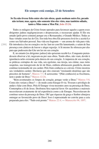 Ele sempre está comigo, 23 de Setembro

         Se Eu não tivesse feito entre eles tais obras, quais nenhum outro fez, pecado
          não teriam; mas, agora, não somente têm eles visto, mas também odiado,
                          tanto a Mim como a Meu Pai. João 15:24.

            Todos os milagres de Cristo foram operados para favorecer aqueles a quem esses
        dirigentes judeus negligenciavam e desprezavam, e recusavam ajudar. E Ele era
        amado [pelo povo comum] porque era o Restaurador, o Grande Médico. Todas as
        Suas virtudes eram luz do Céu. Em toda boa obra Ele procurava levá-los a aceitá-Lo
        como seu Salvador pessoal. Sua vida era fragrante — um aroma de vida para vida.
[288]   Ele introduzia a luz no coração e no lar. Iam ter com Ele lamentando, e saíam de Sua
        presença com cânticos de louvor e alegre regozijo. A Si mesmo Se ofereceu por eles
        para que pudessem dar-Lhe um lar em seu coração.
            E, no entanto [os dirigentes judeus] não quiseram recebê-Lo. Conquanto preten-
        dessem observar a lei, negavam-na por suas obras. Tendo olhos, não viam, devido à
        ignorância neles existente pela dureza do seu coração. A impureza de seu coração,
        as práticas corruptas de sua vida, seu egoísmo, sua inveja, seu ciúme, suas ruins
        suspeitas, sua transgressão da lei de Deus, embora aﬁrmassem guardá-la, davam
        contínuo testemunho de seu caráter. Pelo fruto conhecia-se a árvore. Cristo mostrou
        seu verdadeiro caráter. Declarou que eles estavam “ensinando doutrinas que são
        preceitos de homens”. Marcos 7:7. E acrescenta: “[Não conheceis] as Escrituras,
        nem o poder de Deus.” Marcos 12:24.
            “Bem-aventurados os limpos de coração, porque verão a Deus.” Mateus 5:8.
        Como eles veriam a Deus? — do modo como Enoque O viu. Tiveram o privilégio de
        andar e falar com Deus. Pela fé Enoque viveu trezentos anos na presença de Deus.
        Contemplou a fé de Jesus. Desfrutou Seu especial favor. Os sacerdotes e maiorais
        necessitavam exatamente de tal experiência como a de Enoque. Necessitavam do
        contínuo senso da presença de Deus. Oh! que riquezas da graça o Senhor almejava
        outorgar ao favorecido povo de Deus! Isso é representado no convite para a ceia
        preparada para eles: “Tudo está pronto.” Mateus 22:4. — Manuscrito 96, 1897.




                                               280
 