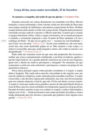 Graça divina, nossa maior necessidade, 25 de Setembro

            Se anuncio o evangelho, não tenho de que me gloriar. 1 Coríntios 9:16.

            Genuína conversão nos coloca diariamente em comunhão com Deus. Haverá
        tentações a serem enfrentadas e forte corrente oculta nos desviando de Deus para
        nossa antiga condição de indiferença e pecaminoso esquecimento de Deus. Nenhum
        coração humano pode manter-se forte sem a graça divina. Ninguém pode permanecer
        convertido sem que cuide de si mesmo e o Mestre cuide dele. A menos que o coração
        se apegue ﬁrmemente a Deus, e Deus o segure com ﬁrmeza, ele se tornará presunçoso
        e exaltado, e certamente tropeçará e cairá. O poder de Deus mediante a fé era a
[290]   conﬁança de Paulo. “Já não sou eu quem vive — exclama ele com humildade —
        mas Cristo vive em mim.” Gálatas 2:20. “Assim corro também eu, não sem meta;
        assim luto, não como desferindo golpes no ar. Mas esmurro o meu corpo, e o
        reduzo à escravidão, para que, tendo pregado a outros, não venha eu mesmo a ser
        desqualiﬁcado.” 1 Coríntios 9:26, 27.
            Paulo tinha tão constante receio de que suas más propensões lhe levassem a
        melhor, que estava constantemente combatendo, com ﬁrme resistência, apetites e
        paixões ingovernáveis. Se o grande apóstolo estremecia em vista de suas fraquezas,
        quem tem o direito de sentir-se presunçoso e arrogante? No momento em que
        começamos a sentir-nos auto-suﬁcientes e presunçosos, estamos em perigo de um
        ignominioso fracasso.
            Nossa única proteção segura contra pecados assediantes é a oração, a oração
        diária e freqüente. Não sendo zeloso num dia e descuidado no dia seguinte; mas, por
        meio de vigilância e diligência, sendo vitalizados pela comunhão com Deus. A oração
        é necessária, e não devemos esperar pelo sentimento, mas orar, orar fervorosamente,
        quer nos sintamos dispostos a fazê-lo, quer não. O Céu está aberto a nossas orações.
        A oração é o meio que conduz nossa gratidão e anseios de alma pela bênção divina ao
        trono de Deus, para nos serem retribuídos em refrigerantes aguaceiros da graça divina.
        Da parte de muitos, permite-se que esse conduto se congele, e então é interrompida a
        ligação com o Céu. ... Oxalá passássemos mais tempo prostrados de joelhos e menos
        tempo planejando para nós mesmos e pensando que podemos fazer alguma coisa
        grande. — Carta 52, 1874.




                                                282
 