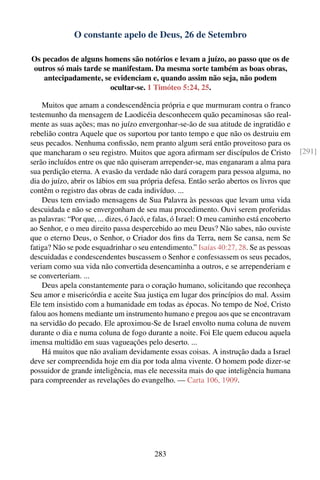 O constante apelo de Deus, 26 de Setembro

Os pecados de alguns homens são notórios e levam a juízo, ao passo que os de
outros só mais tarde se manifestam. Da mesma sorte também as boas obras,
   antecipadamente, se evidenciam e, quando assim não seja, não podem
                       ocultar-se. 1 Timóteo 5:24, 25.

    Muitos que amam a condescendência própria e que murmuram contra o franco
testemunho da mensagem de Laodicéia desconhecem quão pecaminosas são real-
mente as suas ações; mas no juízo envergonhar-se-ão de sua atitude de ingratidão e
rebelião contra Aquele que os suportou por tanto tempo e que não os destruiu em
seus pecados. Nenhuma conﬁssão, nem pranto algum será então proveitoso para os
que mancharam o seu registro. Muitos que agora aﬁrmam ser discípulos de Cristo              [291]
serão incluídos entre os que não quiseram arrepender-se, mas enganaram a alma para
sua perdição eterna. A evasão da verdade não dará coragem para pessoa alguma, no
dia do juízo, abrir os lábios em sua própria defesa. Então serão abertos os livros que
contêm o registro das obras de cada indivíduo. ...
    Deus tem enviado mensagens de Sua Palavra às pessoas que levam uma vida
descuidada e não se envergonham de seu mau procedimento. Ouvi serem proferidas
as palavras: “Por que, ... dizes, ó Jacó, e falas, ó Israel: O meu caminho está encoberto
ao Senhor, e o meu direito passa despercebido ao meu Deus? Não sabes, não ouviste
que o eterno Deus, o Senhor, o Criador dos ﬁns da Terra, nem Se cansa, nem Se
fatiga? Não se pode esquadrinhar o seu entendimento.” Isaías 40:27, 28. Se as pessoas
descuidadas e condescendentes buscassem o Senhor e confessassem os seus pecados,
veriam como sua vida não convertida desencaminha a outros, e se arrependeriam e
se converteriam. ...
    Deus apela constantemente para o coração humano, solicitando que reconheça
Seu amor e misericórdia e aceite Sua justiça em lugar dos princípios do mal. Assim
Ele tem insistido com a humanidade em todas as épocas. No tempo de Noé, Cristo
falou aos homens mediante um instrumento humano e pregou aos que se encontravam
na servidão do pecado. Ele aproximou-Se de Israel envolto numa coluna de nuvem
durante o dia e numa coluna de fogo durante a noite. Foi Ele quem educou aquela
imensa multidão em suas vagueações pelo deserto. ...
    Há muitos que não avaliam devidamente essas coisas. A instrução dada a Israel
deve ser compreendida hoje em dia por toda alma vivente. O homem pode dizer-se
possuidor de grande inteligência, mas ele necessita mais do que inteligência humana
para compreender as revelações do evangelho. — Carta 106, 1909.




                                          283
 