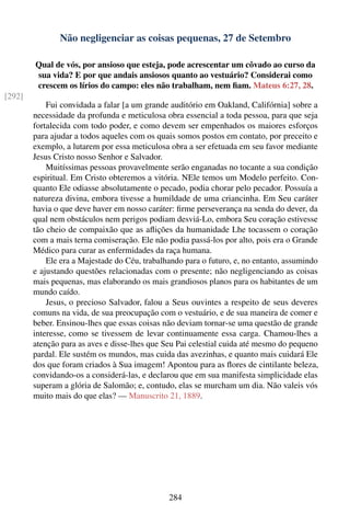 Não negligenciar as coisas pequenas, 27 de Setembro

        Qual de vós, por ansioso que esteja, pode acrescentar um côvado ao curso da
        sua vida? E por que andais ansiosos quanto ao vestuário? Considerai como
        crescem os lírios do campo: eles não trabalham, nem ﬁam. Mateus 6:27, 28.
[292]
            Fui convidada a falar [a um grande auditório em Oakland, Califórnia] sobre a
        necessidade da profunda e meticulosa obra essencial a toda pessoa, para que seja
        fortalecida com todo poder, e como devem ser empenhados os maiores esforços
        para ajudar a todos aqueles com os quais somos postos em contato, por preceito e
        exemplo, a lutarem por essa meticulosa obra a ser efetuada em seu favor mediante
        Jesus Cristo nosso Senhor e Salvador.
            Muitíssimas pessoas provavelmente serão enganadas no tocante a sua condição
        espiritual. Em Cristo obteremos a vitória. NEle temos um Modelo perfeito. Con-
        quanto Ele odiasse absolutamente o pecado, podia chorar pelo pecador. Possuía a
        natureza divina, embora tivesse a humildade de uma criancinha. Em Seu caráter
        havia o que deve haver em nosso caráter: ﬁrme perseverança na senda do dever, da
        qual nem obstáculos nem perigos podiam desviá-Lo, embora Seu coração estivesse
        tão cheio de compaixão que as aﬂições da humanidade Lhe tocassem o coração
        com a mais terna comiseração. Ele não podia passá-los por alto, pois era o Grande
        Médico para curar as enfermidades da raça humana.
            Ele era a Majestade do Céu, trabalhando para o futuro, e, no entanto, assumindo
        e ajustando questões relacionadas com o presente; não negligenciando as coisas
        mais pequenas, mas elaborando os mais grandiosos planos para os habitantes de um
        mundo caído.
            Jesus, o precioso Salvador, falou a Seus ouvintes a respeito de seus deveres
        comuns na vida, de sua preocupação com o vestuário, e de sua maneira de comer e
        beber. Ensinou-lhes que essas coisas não deviam tornar-se uma questão de grande
        interesse, como se tivessem de levar continuamente essa carga. Chamou-lhes a
        atenção para as aves e disse-lhes que Seu Pai celestial cuida até mesmo do pequeno
        pardal. Ele sustém os mundos, mas cuida das avezinhas, e quanto mais cuidará Ele
        dos que foram criados à Sua imagem! Apontou para as ﬂores de cintilante beleza,
        convidando-os a considerá-las, e declarou que em sua manifesta simplicidade elas
        superam a glória de Salomão; e, contudo, elas se murcham um dia. Não valeis vós
        muito mais do que elas? — Manuscrito 21, 1889.




                                               284
 