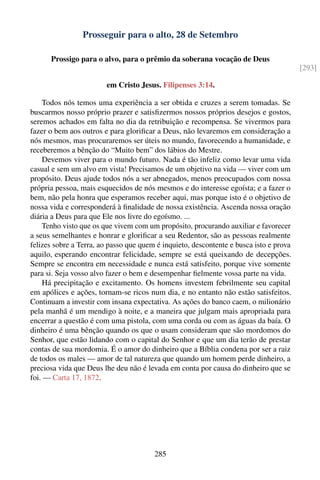 Prosseguir para o alto, 28 de Setembro

      Prossigo para o alvo, para o prêmio da soberana vocação de Deus
                                                                                        [293]

                        em Cristo Jesus. Filipenses 3:14.

    Todos nós temos uma experiência a ser obtida e cruzes a serem tomadas. Se
buscarmos nosso próprio prazer e satisﬁzermos nossos próprios desejos e gostos,
seremos achados em falta no dia da retribuição e recompensa. Se vivermos para
fazer o bem aos outros e para gloriﬁcar a Deus, não levaremos em consideração a
nós mesmos, mas procuraremos ser úteis no mundo, favorecendo a humanidade, e
receberemos a bênção do “Muito bem” dos lábios do Mestre.
    Devemos viver para o mundo futuro. Nada é tão infeliz como levar uma vida
casual e sem um alvo em vista! Precisamos de um objetivo na vida — viver com um
propósito. Deus ajude todos nós a ser abnegados, menos preocupados com nossa
própria pessoa, mais esquecidos de nós mesmos e do interesse egoísta; e a fazer o
bem, não pela honra que esperamos receber aqui, mas porque isto é o objetivo de
nossa vida e corresponderá à ﬁnalidade de nossa existência. Ascenda nossa oração
diária a Deus para que Ele nos livre do egoísmo. ...
    Tenho visto que os que vivem com um propósito, procurando auxiliar e favorecer
a seus semelhantes e honrar e gloriﬁcar a seu Redentor, são as pessoas realmente
felizes sobre a Terra, ao passo que quem é inquieto, descontente e busca isto e prova
aquilo, esperando encontrar felicidade, sempre se está queixando de decepções.
Sempre se encontra em necessidade e nunca está satisfeito, porque vive somente
para si. Seja vosso alvo fazer o bem e desempenhar ﬁelmente vossa parte na vida.
    Há precipitação e excitamento. Os homens investem febrilmente seu capital
em apólices e ações, tornam-se ricos num dia, e no entanto não estão satisfeitos.
Continuam a investir com insana expectativa. As ações do banco caem, o milionário
pela manhã é um mendigo à noite, e a maneira que julgam mais apropriada para
encerrar a questão é com uma pistola, com uma corda ou com as águas da baía. O
dinheiro é uma bênção quando os que o usam consideram que são mordomos do
Senhor, que estão lidando com o capital do Senhor e que um dia terão de prestar
contas de sua mordomia. É o amor do dinheiro que a Bíblia condena por ser a raiz
de todos os males — amor de tal natureza que quando um homem perde dinheiro, a
preciosa vida que Deus lhe deu não é levada em conta por causa do dinheiro que se
foi. — Carta 17, 1872.




                                        285
 
