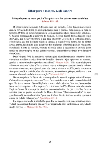Olhar para o modelo, 22 de Janeiro

  Lâmpada para os meus pés é a Tua palavra e, luz para os meus caminhos.
                            Salmos 119:105.

    O obreiro para Deus não é deixado sem um modelo. É-lhe dado um exemplo
que, se for seguido, torná-lo-á um espetáculo para o mundo, para os anjos e para os
homens. Ordena-se-lhe que gloriﬁque a Deus cumprindo alvos e propósitos altruístas.
O Senhor compreende a natureza do homem, e ergue diante dele as leis do reino
dos Céus, que ele deve honrar e a que deve obedecer. Coloca-lhe a Bíblia nas mãos,
como o guia que lhe mostrará o que é a verdade e o que precisa fazer a ﬁm de herdar
a vida eterna. Esse livro atrai a atenção dos interesses temporais para as realidades
espirituais. Conta ao homem, embora este seja caído e pecaminoso, que ele pode
tornar-se um príncipe e rei nas cortes celestiais, um herdeiro de Deus e co-herdeiro
com Cristo.
    Deus vê quão forte é a tendência humana para acumular tesouros terrestres, e nos
caminhos e atalhos da vida Sua voz é ouvida dizendo: “Que aproveita ao homem,
ganhar o mundo inteiro e perder a sua alma?” Marcos 8:36. “Não acumuleis para
vós outros tesouros sobre a Terra, onde a traça e a ferrugem corroem e onde ladrões
escavam e roubam; mas ajuntai para vós outros tesouros no Céu, onde traça nem
ferrugem corrói, e onde ladrões não escavam, nem roubam; porque, onde está o teu
tesouro, aí estará também o teu coração.” Mateus 6:19-21.                               [25]
    Os mensageiros de Deus são encarregados de assumir o próprio trabalho que
Cristo efetuou enquanto esteve na Terra. Devem dedicar-se a todo ramo ministerial
que Ele levou avante. Com diligência e sinceridade, devem falar aos homens das
inescrutáveis riquezas e dos imperecíveis tesouros do Céu. Devem estar cheios do
Espírito Santo. Devem repetir os oferecimentos celestiais de paz e perdão. Devem
apontar para as portas da cidade de Deus, dizendo: “Bem-aventurados” os que
guardam os Seus mandamentos, “para que tenham direito à árvore da vida e possam
entrar na cidade pelas portas.” Apocalipse 22:14.
    Ele espera que cada um trabalhe para Ele de acordo com sua capacidade indi-
vidual. A atividade humana não deve ser reprimida, mas santiﬁcada e dirigida de
modo correto. — Manuscrito 27, 1907.




                                         25
 