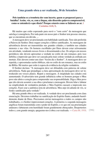 Uma grande obra a ser realizada, 30 de Setembro

   Pois também se a trombeta der som incerto, quem se preparará para a
 batalha? Assim, vós, se, com a língua, não disserdes palavra compreensível,
  como se entenderá o que dizeis? Porque estareis como se falásseis ao ar. 1
                              Coríntios 14:8, 9.

    Há muitos que estão esperando para ouvir o “som certo” da mensagem que
satisfaça à emergência. Por toda parte em nosso país o Senhor tem pessoas sinceras,
que se encontram em dúvida. ...
    A mensagem deve ser proclamada com habilidade santiﬁcada. Tem sido proferida
a Palavra do Senhor. Deus requer corações e lábios santiﬁcados. As mensagens de
advertência devem ser transmitidas nas grandes cidades, e também nas cidades
menores e nas vilas. Os homens escolhidos por Deus devem estar zelosamente
em atividade, vendendo nossos livros e disseminando a luz. Os artigos em nossos
periódicos não devem apresentar a verdade no estilo de um romance, pois isso
debilita a impressão que deve ser causada pela mais solene verdade já conﬁada aos
mortais. Eles devem conter um claro “Assim diz o Senhor”. A mensagem deve ser
repetida, e apresentadas razões bíblicas, não no estilo de um romance, mas no estilo
da Bíblia. Há muitos que estão à espera da evidência da religião verdadeira.
    O Senhor declara: “A mensagem deve ser difundida com palavras de solene
advertência. Nada que prejudique a clara apresentação da mensagem deve ser in-
troduzido em vossos planos. Repeti a mensagem. A iniqüidade nas cidades está
aumentando. O adversário tem grande inﬂuência sobre os homens porque o Meu
povo não abriu o coração para compreender sua responsabilidade. Diga a Meu povo
que eles devem assumir a sua obra e proclamar a mensagem. Devem falar e labutar
na simplicidade de verdadeira piedade, e Meu Espírito causará a impressão nos
corações. Fazei soar a autêntica nota de advertência. Meu anjo irá adiante de vós, se
fordes santiﬁcados pela verdade.”
    Há uma grande obra a ser realizada. A verdade deve ser proclamada com clara
enunciação. Devemos trabalhar na santiﬁcação do Espírito Santo, andando humil-
demente diante de Deus. Precisamos enviar mensageiros a todos os campos não
trabalhados, e o Senhor impressionará corações. A primeira e a segunda mensagens
angélicas foram transmitidas com o poder do Espírito, e os que em sua proclamação
andaram e labutaram com humildade foram grandemente abençoados. Despertemos
todos e, com grande energia, apeguemo-nos à obra a ser realizada. — Carta 88, 1910.     [296]




                                        287
 