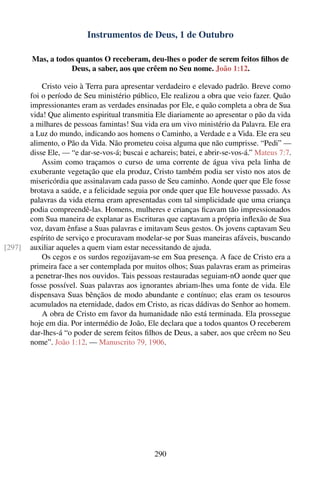 Instrumentos de Deus, 1 de Outubro

        Mas, a todos quantos O receberam, deu-lhes o poder de serem feitos ﬁlhos de
                   Deus, a saber, aos que crêem no Seu nome. João 1:12.

            Cristo veio à Terra para apresentar verdadeiro e elevado padrão. Breve como
        foi o período de Seu ministério público, Ele realizou a obra que veio fazer. Quão
        impressionantes eram as verdades ensinadas por Ele, e quão completa a obra de Sua
        vida! Que alimento espiritual transmitia Ele diariamente ao apresentar o pão da vida
        a milhares de pessoas famintas! Sua vida era um vivo ministério da Palavra. Ele era
        a Luz do mundo, indicando aos homens o Caminho, a Verdade e a Vida. Ele era seu
        alimento, o Pão da Vida. Não prometeu coisa alguma que não cumprisse. “Pedi” —
        disse Ele, — “e dar-se-vos-á; buscai e achareis; batei, e abrir-se-vos-á.” Mateus 7:7.
            Assim como traçamos o curso de uma corrente de água viva pela linha de
        exuberante vegetação que ela produz, Cristo também podia ser visto nos atos de
        misericórdia que assinalavam cada passo de Seu caminho. Aonde quer que Ele fosse
        brotava a saúde, e a felicidade seguia por onde quer que Ele houvesse passado. As
        palavras da vida eterna eram apresentadas com tal simplicidade que uma criança
        podia compreendê-las. Homens, mulheres e crianças ﬁcavam tão impressionados
        com Sua maneira de explanar as Escrituras que captavam a própria inﬂexão de Sua
        voz, davam ênfase a Suas palavras e imitavam Seus gestos. Os jovens captavam Seu
        espírito de serviço e procuravam modelar-se por Suas maneiras afáveis, buscando
[297]   auxiliar aqueles a quem viam estar necessitando de ajuda.
            Os cegos e os surdos regozijavam-se em Sua presença. A face de Cristo era a
        primeira face a ser contemplada por muitos olhos; Suas palavras eram as primeiras
        a penetrar-lhes nos ouvidos. Tais pessoas restauradas seguiam-nO aonde quer que
        fosse possível. Suas palavras aos ignorantes abriam-lhes uma fonte de vida. Ele
        dispensava Suas bênçãos de modo abundante e contínuo; elas eram os tesouros
        acumulados na eternidade, dados em Cristo, as ricas dádivas do Senhor ao homem.
            A obra de Cristo em favor da humanidade não está terminada. Ela prossegue
        hoje em dia. Por intermédio de João, Ele declara que a todos quantos O receberem
        dar-lhes-á “o poder de serem feitos ﬁlhos de Deus, a saber, aos que crêem no Seu
        nome”. João 1:12. — Manuscrito 79, 1906.




                                                290
 