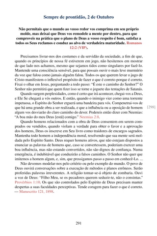Sempre de prontidão, 2 de Outubro

  Não permitais que o mundo ao vosso redor vos comprima em seu próprio
   molde, mas deixai que Deus vos remodele a mente por dentro, para que
 comproveis na prática que o plano de Deus a vosso respeito é bom, satisfaz a
todos os Seus reclamos e conduz ao alvo de verdadeira maturidade. Romanos
                                12:2 (VIP).

    Precisamos livrar-nos dos costumes e da servidão da sociedade, a ﬁm de que,
quando os princípios de nossa fé estiverem em jogo, não hesitemos em mostrar
de que lado nos achamos, mesmo que sejamos tidos como singulares por fazê-lo.
Mantende uma consciência sensível, para que possais ouvir o mais leve murmúrio
da voz que falou como jamais alguém falou. Todos os que querem levar o jugo de
Cristo manifestem o inﬂexível propósito de fazer o que é correto porque é correto.
Fixai o olhar em Jesus, perguntando a todo passo: “É este o caminho do Senhor?” O
Senhor não permitirá que quem ﬁzer isso se torne o joguete das tentações de Satanás.
    Quando surgem perplexidades, como é certo que irá acontecer, chegai-vos a Deus,
e Ele Se chegará a vós outros. E então, quando o inimigo vier como uma torrente
impetuosa, o Espírito do Senhor erguerá uma bandeira para vós. Compenetrai-vos de
que há uma grande obra a ser realizada, e que a inﬂuência ou a oposição de homem       [298]
algum vos desviarão do claro caminho do dever. Podereis então dizer com Neemias:
“A boa mão do meu Deus [está] comigo.” Neemias 2:8.
    Quando homens relacionados com a obra de Deus consentem em serem com-
prados ou vendidos, quando violam a verdade para obter o favor e a aprovação
dos homens, Deus os inscreve em Seu livro como traidores de encargos sagrados.
Mantenha todo homem a independência moral, resolvendo que sua mente será mol-
dada pelo Espírito Santo. Deus requer homens ativos, que não estejam dispostos a
enunciar as palavras de homens que, caso se convertessem, poderiam exercer uma
boa inﬂuência, mas não estando convertidos, não são dignos de conﬁança. Numa
emergência, é indubitável que conduzirão a falsos caminhos. O Senhor não quer que
imitemos a homem algum, e, sim, que prossigamos passo a passo em conhecê-Lo. ...
    Não devemos modelar-nos pelo critério ou pelo exemplo do mundo. O povo de
Deus ouvirá conversações sobre a execução de métodos e planos errôneos. Serão
proferidas palavras irreverentes. A religião tornar-se-á objeto de zombaria. Ouvi
a voz de Deus: “Filho Meu, se os pecadores querem seduzir-te, não o consintas.”
Provérbios 1:10. Os que são controlados pelo Espírito de Deus precisam manter
despertas a suas faculdades perceptivas. Tende coragem para fazer o que é correto.
— Manuscrito 121, 1898.




                                        291
 