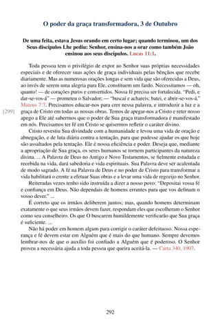 O poder da graça transformadora, 3 de Outubro

        De uma feita, estava Jesus orando em certo lugar; quando terminou, um dos
         Seus discípulos Lhe pediu: Senhor, ensina-nos a orar como também João
                           ensinou aos seus discípulos. Lucas 11:1.

            Toda pessoa tem o privilégio de expor ao Senhor suas próprias necessidades
        especiais e de oferecer suas ações de graça individuais pelas bênçãos que recebe
        diariamente. Mas as numerosas orações longas e sem vida que são oferecidas a Deus,
        ao invés de serem uma alegria para Ele, constituem um fardo. Necessitamos — oh,
        quanto! — de corações puros e convertidos. Nossa fé precisa ser fortalecida. “Pedi, e
        dar-se-vos-á” — prometeu o Salvador; — “buscai e achareis; batei, e abrir-se-vos-á.”
        Mateus 7:7. Precisamos educar-nos para crer nessa palavra, e introduzir a luz e a
[299]   graça de Cristo em todas as nossas obras. Temos de apegar-nos a Cristo e reter nosso
        apego a Ele até sabermos que o poder de Sua graça transformadora é manifestado
        em nós. Precisamos ter fé em Cristo se quisermos reﬂetir o caráter divino.
            Cristo revestiu Sua divindade com a humanidade e levou uma vida de oração e
        abnegação, e de luta diária contra a tentação, para que pudesse ajudar os que hoje
        são assaltados pela tentação. Ele é nossa eﬁciência e poder. Deseja que, mediante
        a apropriação de Sua graça, os seres humanos se tornem participantes da natureza
        divina. ... A Palavra de Deus no Antigo e Novo Testamentos, se ﬁelmente estudada e
        recebida na vida, dará sabedoria e vida espirituais. Sua Palavra deve ser acalentada
        de modo sagrado. A fé na Palavra de Deus e no poder de Cristo para transformar a
        vida habilitará o crente a efetuar Suas obras e a levar uma vida de regozijo no Senhor.
            Reiteradas vezes tenho sido instruída a dizer a nosso povo: “Depositai vossa fé
        e conﬁança em Deus. Não dependais de homens errantes para que vos deﬁnam o
        vosso dever.” ...
            É correto que os irmãos deliberem juntos; mas, quando homens determinam
        exatamente o que seus irmãos devem fazer, respondam eles que escolheram o Senhor
        como seu conselheiro. Os que O buscarem humildemente veriﬁcarão que Sua graça
        é suﬁciente. ...
            Não há poder em homem algum para corrigir o caráter defeituoso. Nossa espe-
        rança e fé devem estar em Alguém que é mais do que humano. Sempre devemos
        lembrar-nos de que o auxílio foi conﬁado a Alguém que é poderoso. O Senhor
        proveu a necessária ajuda a toda pessoa que queira aceitá-la. — Carta 340, 1907.




                                                 292
 