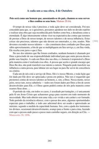 A cada um a sua obra, 4 de Outubro

Pois será como um homem que, ausentando-se do país, chamou os seus servos
                 e lhes conﬁou os seus bens. Mateus 25:14.

    O tempo de nossa vida é precioso, e toda ação deve ser considerada. Foi-nos
concedido para que, se o quisermos, possamos apoderar-nos dele no devido espírito
e realizar uma obra que seja reconhecida pelo Senhor como boa, e duradoura como a
eternidade. É algo intensamente solene viver na expectativa das contas que teremos
de prestar a Deus de nosso tempo, de nossos talentos e de nossa inﬂuência. Estas
coisas são preciosas, talentos que não devem ser enterrados, e, sim, usados. Não        [300]
devemos esconder nossos talentos — eles constituem dons conﬁados por Deus para
sábio aproveitamento, a ﬁm de que se multipliquem em Seu serviço, e, em Sua vinda,
Ele receba com juros o que é Seu.
    No uso dos talentos que lhe foram conﬁados, nenhum homem é chamado por
Deus a prescindir de sua responsabilidade individual para que outra pessoa desem-
penhe suas funções. A cada um Deus deu sua obra, e o homem é responsável a Deus
pela maneira como é realizada essa obra. A pessoa que aceita o grande encargo que
Deus lhe deu, não pode transferir esse talento a outrem. Ninguém pode transferir sua
inﬂuência a outra pessoa, para labutar em seu lugar ou para lhe servir de consciência
ou critério.
    Cada um de nós está a serviço de Deus. Ele é o nosso Mestre, e toda lição que
for dada por Ele deve ser apreciada e posta em prática. Não nos é requerido que
prestemos contas de nossos talentos ao homem, e, sim, a Deus. Nossa mente, nosso
juízo, nosso tato, nossa sabedoria — todos nos foram dados por Deus a ﬁm de serem
desenvolvidos para Ele, e é Deus quem pedirá contas de nós pela maneira como
usamos Seus dons. ...
    O período da vida, em todos os casos, é assediado por tentações, e é unicamente
pela fé em Jesus Cristo que acharemos graça para socorro em todo momento de
necessidade. Mas todo obreiro tem uma vida a ser vivida e um caráter a ser formado.
Todo período da existência oferece, com o passar dos anos, algumas oportunidades
especiais para o trabalho; e todo ano adicional deve ser usado e aproveitado ao
máximo, segundo a medida da capacidade humana. Isto, com a ajuda dos instrumen-
tos divinos, ocasionará desenvolvimento, avanço para a frente e para cima, fazendo
com que a pessoa ande passo a passo num caminho seguro, em direção ao Céu. —
Manuscrito 28, 1896.




                                        293
 