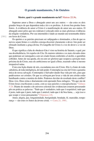 O grande mandamento, 5 de Outubro

                  Mestre, qual é o grande mandamento na lei? Mateus 22:36.

            Supremo amor a Deus e abnegado amor uns aos outros — são estes os dois
        grandes braços de que dependem toda a lei e os profetas. A árvore boa produz bons
        frutos. A evidência do amor a Cristo é a manifestação de amor uns aos outros. O
        abnegado amor pelos que nos rodeiam é colocado entre as mais gloriosas evidências
        da religião verdadeira. Por seu intermédio é dado ao mundo um testemunho diário
[301]   em favor de Cristo.
            Os apetites e as paixões precisam ser subjugados e dominados, a ﬁm de que os
        nervos sejam ﬁrmes e o cérebro consiga discernir claramente o dever. Isto pode ser
        efetuado mediante a graça divina. O evangelho de Cristo é a voz do dever e a voz de
        Deus.
            O que signiﬁca a falta de obedecer-Lhe é visto na história de Satanás, o qual, por
        sua desobediência, foi expulso do Céu. Os maiores talentos e os mais elevados dons
        que poderiam ser outorgados a um ser criado foram conferidos a Lúcifer, o querubim
        cobridor. Antes de sua queda, ele era um ser glorioso que ocupava a posição mais
        próxima da de Cristo, mas ele ambicionou ser igual a Deus, trazendo sobre si mesmo
        irreparável ruína.
            Com esta lição diante de nós, escondamo-nos em Cristo. Ele é a fonte de toda
        sabedoria, de toda inteligência, de todo poder. Contemplai na cruz de Cristo a garantia
        única de nossa salvação. Contemplai o Salvador dando Sua vida por nós, para que
        pudéssemos ser cristãos. Os que se esforçam por levar a vida de um cristão estão
        batalhando contra a mentira do diabo. Podemos duvidar do resultado deste conﬂito?
        Deus vive, Deus reina e diariamente está operando Seus milagres. “Os que são de
        Cristo Jesus cruciﬁcaram a carne, com as suas paixões e concupiscências.” Gálatas
        5:24. Diante do mundo e do universo celestial eles evidenciam estarem procurando
        pôr em prática as palavras: “Tudo que é verdadeiro, tudo que é respeitável, tudo que
        é justo, tudo que é puro, tudo que é amável, tudo que é de boa fama, ... seja isso o
        que ocupe o vosso pensamento.” Filipenses 4:8.
            Amor, alegria, paz, longanimidade, benignidade, bondade, fé, mansidão, tempe-
        rança — são estes os frutos da árvore cristã. — Carta 21, 1901.




                                                 294
 
