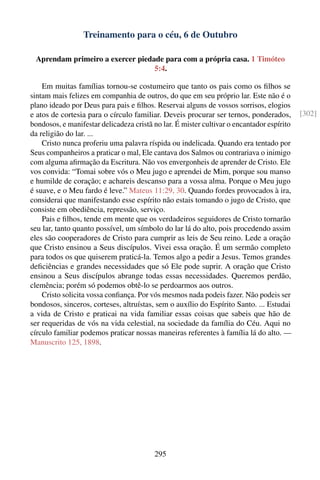 Treinamento para o céu, 6 de Outubro

 Aprendam primeiro a exercer piedade para com a própria casa. 1 Timóteo
                                  5:4.

    Em muitas famílias tornou-se costumeiro que tanto os pais como os ﬁlhos se
sintam mais felizes em companhia de outros, do que em seu próprio lar. Este não é o
plano ideado por Deus para pais e ﬁlhos. Reservai alguns de vossos sorrisos, elogios
e atos de cortesia para o círculo familiar. Deveis procurar ser ternos, ponderados,        [302]
bondosos, e manifestar delicadeza cristã no lar. É mister cultivar o encantador espírito
da religião do lar. ...
    Cristo nunca proferiu uma palavra ríspida ou indelicada. Quando era tentado por
Seus companheiros a praticar o mal, Ele cantava dos Salmos ou contrariava o inimigo
com alguma aﬁrmação da Escritura. Não vos envergonheis de aprender de Cristo. Ele
vos convida: “Tomai sobre vós o Meu jugo e aprendei de Mim, porque sou manso
e humilde de coração; e achareis descanso para a vossa alma. Porque o Meu jugo
é suave, e o Meu fardo é leve.” Mateus 11:29, 30. Quando fordes provocados à ira,
considerai que manifestando esse espírito não estais tomando o jugo de Cristo, que
consiste em obediência, repressão, serviço.
    Pais e ﬁlhos, tende em mente que os verdadeiros seguidores de Cristo tornarão
seu lar, tanto quanto possível, um símbolo do lar lá do alto, pois procedendo assim
eles são cooperadores de Cristo para cumprir as leis de Seu reino. Lede a oração
que Cristo ensinou a Seus discípulos. Vivei essa oração. É um sermão completo
para todos os que quiserem praticá-la. Temos algo a pedir a Jesus. Temos grandes
deﬁciências e grandes necessidades que só Ele pode suprir. A oração que Cristo
ensinou a Seus discípulos abrange todas essas necessidades. Queremos perdão,
clemência; porém só podemos obtê-lo se perdoarmos aos outros.
    Cristo solicita vossa conﬁança. Por vós mesmos nada podeis fazer. Não podeis ser
bondosos, sinceros, corteses, altruístas, sem o auxílio do Espírito Santo. ... Estudai
a vida de Cristo e praticai na vida familiar essas coisas que sabeis que hão de
ser requeridas de vós na vida celestial, na sociedade da família do Céu. Aqui no
círculo familiar podemos praticar nossas maneiras referentes à família lá do alto. —
Manuscrito 125, 1898.




                                         295
 