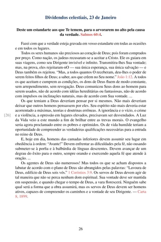 Dividendos celestiais, 23 de Janeiro

       Deste um estandarte aos que Te temem, para o arvorarem no alto pela causa
                                da verdade. Salmos 60:4.

           Fazei com que a verdade esteja gravada em vosso estandarte em todas as ocasiões
       e em todos os lugares.
           Todos os seres humanos são preciosos ao coração de Deus; pois foram comprados
       por preço. Como nação, os judeus recusaram-se a aceitar a Cristo. Ele os guiara em
       suas viagens, como seu Dirigente invisível e inﬁnito. Transmitira-lhes Sua vontade;
       mas, na prova, eles rejeitaram-nO — sua única esperança, sua única salvação — e
       Deus também os rejeitou. “Mas, a todos quantos O receberam, deu-lhes o poder de
       serem feitos ﬁlhos de Deus; a saber, aos que crêem no Seu nome.” João 1:12. A todos
       os que aceitam e cumprem as condições, os dons de Deus ﬂuem de modo constante,
       sem arrependimento, sem revogação. Deus comunicou Seus dons ao homem para
       serem usados, não de acordo com idéias hereditárias ou fantasiosas, não de acordo
       com impulsos ou inclinações naturais, mas de acordo com Sua vontade. ...
           Os que temiam a Deus deveriam pensar por si mesmos. Não mais deveriam
       deixar que outros homens pensassem por eles. Seu espírito não mais deveria estar
       acorrentado a máximas, teorias e doutrinas errôneas. A ignorância e o vício, o crime
[26]   e a violência, a opressão em lugares elevados, precisavam ser desvendados. A Luz
       da Vida veio a este mundo a ﬁm de brilhar entre as trevas morais. O evangelho
       seria agora proclamado entre os pobres e oprimidos. Os de vida humilde teriam a
       oportunidade de compreender as verdadeiras qualiﬁcações necessárias para a entrada
       no reino de Deus.
           E, hoje em dia, homens das camadas inferiores devem assumir seu lugar em
       obediência à ordem: “Avante!” Devem enfrentar as diﬁculdades pela fé, não ousando
       submeter-se à porﬁa e à balbúrdia de línguas descrentes. Devem avançar de um
       degrau do êxito para o outro, sempre orando e exercendo aquela fé que atende à
       oração. ...
           Os agentes de Deus são numerosos! Mas todos os que se acham dispostos a
       labutar de acordo com o plano de Deus são abrangidos pelas palavras: “Lavoura de
       Deus, edifício de Deus sois vós.” 1 Coríntios 3:9. Os servos de Deus devem agir de
       tal maneira que não se perca nenhum dom espiritual. Sua vontade deve ser mantida
       em suspensão, e quando chegar o tempo de Deus, a vara ﬂorescerá. Ninguém sabe
       qual será a forma que a obra assumirá, mas os servos de Deus devem ser homens
       ativos, capazes de compreender os caminhos e a vontade de seu Dirigente. — Carta
       8, 1899.




                                               26
 