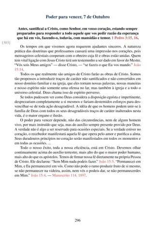 Poder para vencer, 7 de Outubro

          Antes, santiﬁcai a Cristo, como Senhor, em vosso coração, estando sempre
         preparados para responder a todo aquele que vos pedir razão da esperança
         que há em vós, fazendo-o, todavia, com mansidão e temor. 1 Pedro 3:15, 16.
[303]
            Os tempos em que vivemos agora requerem ajudantes sinceros. A natureza
        prática das doutrinas que professamos causará uma impressão nos corações, pois
        mensageiros celestiais cooperam com o obreiro cuja fé e obras estão unidas. Quem
        tem vital ligação com Jesus Cristo terá um testemunho a ser dado em favor do Mestre.
        “Vós sois Meus amigos” — disse Cristo, — “se fazeis o que Eu vos mando.” João
        15:14.
            Todos os que realmente são amigos de Cristo farão as obras de Cristo. Somos
        tão propensos a introduzir traços de caráter não santiﬁcados e não convertidos em
        nosso domínio familiar e na igreja, que eles tornam nossas palavras, nossas maneiras
        e nosso espírito não somente uma ofensa no lar, mas também à igreja e a todo o
        universo celestial. Deus chama isso de espírito perverso.
            Se todos pudessem ver como Deus considera a disposição egoísta e impertinente,
        desprezariam completamente a si mesmos e fariam destemidos esforços para des-
        vencilhar-se de toda ação desagradável. A idéia de que os homens podem unir-se à
        família de Deus com todos os seus desagradáveis traços de caráter inalterados nesta
        vida, é o maior engano e ilusão.
            O poder para vencer depende, não das circunstâncias, nem de algum homem
        vivo, por mais instruído que seja, mas do auxílio sempre presente provido por Deus.
        A verdade não é algo a ser reservado para ocasiões especiais. Se a verdade estiver no
        coração, o recebedor manifestará aquela fé que opera pelo amor e puriﬁca a alma.
        Seus duradouros princípios no coração serão manifestados em todos os momentos e
        em todas as ocasiões. ...
            Todo o nosso êxito, toda a nossa eﬁciência, está em Cristo. Devemos olhar
        continuamente acima do auxílio terrestre, mais alto do que o maior poder humano,
        mais alto do que os apóstolos. Temos de ﬁrmar nossa fé diretamente na própria Pessoa
        de Cristo. Ele declarou: “Sem Mim nada podeis fazer.” João 15:5. “Permanecei em
        Mim, e Eu permanecerei em vós. Como não pode o ramo produzir fruto de si mesmo,
        se não permanecer na videira, assim, nem vós o podeis dar, se não permanecerdes
        em Mim.” João 15:4. — Manuscrito 114, 1897.




                                                296
 
