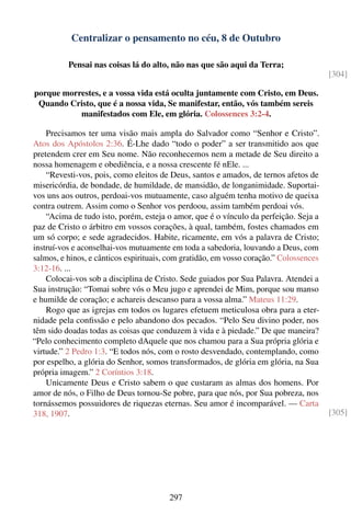 Centralizar o pensamento no céu, 8 de Outubro

          Pensai nas coisas lá do alto, não nas que são aqui da Terra;
                                                                                        [304]

porque morrestes, e a vossa vida está oculta juntamente com Cristo, em Deus.
 Quando Cristo, que é a nossa vida, Se manifestar, então, vós também sereis
           manifestados com Ele, em glória. Colossences 3:2-4.

    Precisamos ter uma visão mais ampla do Salvador como “Senhor e Cristo”.
Atos dos Apóstolos 2:36. É-Lhe dado “todo o poder” a ser transmitido aos que
pretendem crer em Seu nome. Não reconhecemos nem a metade de Seu direito a
nossa homenagem e obediência, e a nossa crescente fé nEle. ...
    “Revesti-vos, pois, como eleitos de Deus, santos e amados, de ternos afetos de
misericórdia, de bondade, de humildade, de mansidão, de longanimidade. Suportai-
vos uns aos outros, perdoai-vos mutuamente, caso alguém tenha motivo de queixa
contra outrem. Assim como o Senhor vos perdoou, assim também perdoai vós.
    “Acima de tudo isto, porém, esteja o amor, que é o vínculo da perfeição. Seja a
paz de Cristo o árbitro em vossos corações, à qual, também, fostes chamados em
um só corpo; e sede agradecidos. Habite, ricamente, em vós a palavra de Cristo;
instruí-vos e aconselhai-vos mutuamente em toda a sabedoria, louvando a Deus, com
salmos, e hinos, e cânticos espirituais, com gratidão, em vosso coração.” Colossences
3:12-16. ...
    Colocai-vos sob a disciplina de Cristo. Sede guiados por Sua Palavra. Atendei a
Sua instrução: “Tomai sobre vós o Meu jugo e aprendei de Mim, porque sou manso
e humilde de coração; e achareis descanso para a vossa alma.” Mateus 11:29.
    Rogo que as igrejas em todos os lugares efetuem meticulosa obra para a eter-
nidade pela conﬁssão e pelo abandono dos pecados. “Pelo Seu divino poder, nos
têm sido doadas todas as coisas que conduzem à vida e à piedade.” De que maneira?
“Pelo conhecimento completo dAquele que nos chamou para a Sua própria glória e
virtude.” 2 Pedro 1:3. “E todos nós, com o rosto desvendado, contemplando, como
por espelho, a glória do Senhor, somos transformados, de glória em glória, na Sua
própria imagem.” 2 Coríntios 3:18.
    Unicamente Deus e Cristo sabem o que custaram as almas dos homens. Por
amor de nós, o Filho de Deus tornou-Se pobre, para que nós, por Sua pobreza, nos
tornássemos possuidores de riquezas eternas. Seu amor é incomparável. — Carta
318, 1907.                                                                              [305]




                                        297
 