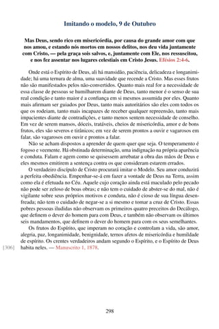 Imitando o modelo, 9 de Outubro

         Mas Deus, sendo rico em misericórdia, por causa do grande amor com que
         nos amou, e estando nós mortos em nossos delitos, nos deu vida juntamente
        com Cristo, — pela graça sois salvos, e, juntamente com Ele, nos ressuscitou,
           e nos fez assentar nos lugares celestiais em Cristo Jesus. Efésios 2:4-6.

            Onde está o Espírito de Deus, ali há mansidão, paciência, delicadeza e longanimi-
        dade; há uma ternura de alma, uma suavidade que recende a Cristo. Mas esses frutos
        não são manifestados pelos não-convertidos. Quanto mais real for a necessidade de
        essa classe de pessoas se humilharem diante de Deus, tanto menor é o senso de sua
        real condição e tanto maior é a conﬁança em si mesmos assumida por eles. Quanto
        mais aﬁrmam ser guiados por Deus, tanto mais autoritários são eles com todos os
        que os rodeiam, tanto mais incapazes de receber qualquer repreensão, tanto mais
        impacientes diante de contradições, e tanto menos sentem necessidade de conselho.
        Em vez de serem mansos, dóceis, tratáveis, cheios de misericórdia, amor e de bons
        frutos, eles são severos e tirânicos; em vez de serem prontos a ouvir e vagarosos em
        falar, são vagarosos em ouvir e prontos a falar.
            Não se acham dispostos a aprender de quem quer que seja. O temperamento é
        fogoso e veemente. Há obstinada determinação, uma indignação na própria aparência
        e conduta. Falam e agem como se quisessem arrebatar a obra das mãos de Deus e
        eles mesmos emitirem a sentença contra os que consideram estarem errados.
            O verdadeiro discípulo de Cristo procurará imitar o Modelo. Seu amor conduzirá
        a perfeita obediência. Empenhar-se-á em fazer a vontade de Deus na Terra, assim
        como ela é efetuada no Céu. Aquele cujo coração ainda está maculado pelo pecado
        não pode ser zeloso de boas obras; e não tem o cuidado de abster-se do mal, não é
        vigilante sobre seus próprios motivos e conduta, não é cioso de sua língua desen-
        freada; não tem o cuidado de negar-se a si mesmo e tomar a cruz de Cristo. Essas
        pobres pessoas iludidas não observam os primeiros quatro preceitos do Decálogo,
        que deﬁnem o dever do homem para com Deus, e também não observam os últimos
        seis mandamentos, que deﬁnem o dever do homem para com os seus semelhantes.
            Os frutos do Espírito, que imperam no coração e controlam a vida, são amor,
        alegria, paz, longanimidade, benignidade, ternos afetos de misericórdia e humildade
        de espírito. Os crentes verdadeiros andam segundo o Espírito, e o Espírito de Deus
[306]   habita neles. — Manuscrito 1, 1878.




                                                298
 