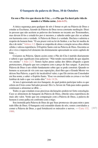 O banquete da palavra de Deus, 10 de Outubro

  Eu sou o Pão vivo que desceu do Céu; ... e o Pão que Eu darei pela vida do
                     mundo é a Minha carne. João 6:51.

    A única segurança para qualquer de nós é ﬁrmar os pés na Palavra de Deus e
estudar as Escrituras, fazendo da Palavra de Deus nossa constante meditação. Dizei
às pessoas que não aceitem as palavras dos homens no tocante aos Testemunhos,
mas devem lê-los e estudá-los por si mesmos, e saberão então que eles se acham
em harmonia com a verdade. A Palavra de Deus é a verdade. Declara o salmista a
respeito do homem bom: “O seu prazer está na lei do Senhor, e na Sua lei medita de
dia e de noite.” Salmos 1:2. Quem se empenha de alma e coração nessa obra obtém
sólida e valiosa experiência. O Espírito Santo está na Palavra de Deus. Encontra-se
ali o vivo e imperecível elemento tão distintamente apresentado no sexto capítulo de
João. ...
    Creiamos na Palavra. Quem assim come o Pão do Céu é nutrido diariamente
e saberá o que signiﬁcam estas palavras: “Não tendes necessidade de que alguém
vos ensine.” 1 João 2:27. Temos lições puras saídas dos lábios dAquele a quem
pertencemos, dAquele que nos comprou com o preço de Seu sangue. A preciosa
Palavra de Deus é um sólido fundamento sobre que se pode construir. Quando os
homens se acercam de vós com suas suposições, dizei-lhes que o Grande Mestre vos
deixou Sua Palavra, a qual é de incalculável valor, e que Ele enviou um Consolador
em Seu nome, a saber: o Espírito Santo. “Esse vos ensinará todas as coisas e vos fará
lembrar de tudo o que vos tenho dito.” João 14:26.
    Aí nos é apresentado um rico banquete, do qual podem participar todos os que
crêem em Cristo como Salvador pessoal. Ele é a Árvore da Vida para todos quantos
continuam a alimentar-se dEle. ...
    Todos os que estudam essas preciosas declarações podem ter forte consolação.
Caso se alimentem do banquete da Palavra de Deus, obterão uma experiência do
mais alto valor. Verão que em comparação com a Palavra de Deus, a palavra do
homem é como palha em confronto com o trigo.
    Sou instruída pela Palavra de Deus de que Suas promessas são para mim e para
todo ﬁlho de Deus. O banquete está estendido diante de nós; somos convidados a
comer a Palavra de Deus, a qual fortalecerá os músculos e nervos. — Carta 132,          [307]
1900.




                                        299
 