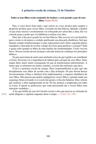 A primeira escola da criança, 11 de Outubro

         Todos os teus ﬁlhos serão ensinados do Senhor; e será grande a paz de teus
                                     ﬁlhos. Isaías 54:13.

            Pais, é vosso dever fazer tudo o que estiver ao vosso alcance para cumprir o
        propósito de Deus para vossos ﬁlhos, revelado em Sua Palavra. Quando o Senhor
        vê que estais sincera e resolutamente vos esforçando por salvar-lhes a alma, Ele vos
        concede graça e poder que vos habilitem a realizar essa obra.
            Deus deu a Seu povo grande luz em Sua Palavra. Mas essa luz só é um benefício
        para o crente se ele pratica a verdade, puriﬁcando sua alma pela obediência. Será que
        Satanás sempre triunfará porque os pais representam mal a Deus seguindo planos
        mundanos e deixando de revelar o poder de Cristo para puriﬁcar o coração? Toda
        a igreja sofre quando os ﬁlhos de uma família são insubordinados. Cristo virá em
        breve. Nossas escolas devem alcançar a elevada norma de conﬁança nos princípios
        bíblicos.
            Os pais necessitam de muito mais profundo senso do que signiﬁca ser semelhante
        a Cristo. Precisam ver a importância de labutar pela salvação de seus ﬁlhos. Deus
        requer deles muito maior consagração do que já manifestaram anteriormente. A
        menos que se reformem em muitos sentidos, a escola não realizará o que deve.
            O lar é a primeira escola da criança. Deus responsabilizará os pais que não
        disciplinarem seus ﬁlhos de acordo com a Sua instrução. Os pais devem buscar
        fervorosamente a Deus e obedecer-Lhe implicitamente, e requerer obediência de
        seus ﬁlhos. Não penseis que podeis negligenciar vossos ﬁlhos e garantir então sua
        segurança futura enviando-os à escola (da igreja) e à Escola Sabatina. Deus solicita
        que realizeis a obra negligenciada no lar. No lar, praticai a temperança em todas
        as coisas. E apoiai os professores que estão procurando dar a vossos ﬁlhos uma
        educação verdadeira. ...
            A luz que brilha da cruz do Calvário revela a obra que precisa ser efetuada de
[308]   modo diligente e vigilante enquanto durar o tempo. — Carta 134, 1901.




                                                300
 
