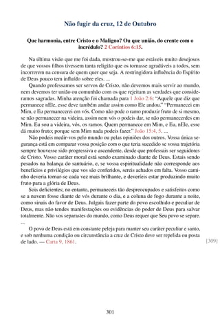 Não fugir da cruz, 12 de Outubro

  Que harmonia, entre Cristo e o Maligno? Ou que união, do crente com o
                       incrédulo? 2 Coríntios 6:15.

    Na última visão que me foi dada, mostrou-se-me que estáveis muito desejosos
de que vossos ﬁlhos tivessem tanta religião que os tornasse agradáveis a todos, sem
incorrerem na censura de quem quer que seja. A restringidora inﬂuência do Espírito
de Deus pouco tem inﬂuído sobre eles. ...
    Quando professamos ser servos de Cristo, não devemos mais servir ao mundo,
nem devemos ter união ou comunhão com os que rejeitam as verdades que conside-
ramos sagradas. Minha atenção foi chamada para 1 João 2:6: “Aquele que diz que
permanece nEle, esse deve também andar assim como Ele andou.” “Permanecei em
Mim, e Eu permanecerei em vós. Como não pode o ramo produzir fruto de si mesmo,
se não permanecer na videira, assim nem vós o podeis dar, se não permanecerdes em
Mim. Eu sou a videira, vós, os ramos. Quem permanece em Mim, e Eu, nEle, esse
dá muito fruto; porque sem Mim nada podeis fazer.” João 15:4, 5. ...
    Não podeis medir-vos pelo mundo ou pelas opiniões dos outros. Vossa única se-
gurança está em comparar vossa posição com o que teria sucedido se vossa trajetória
sempre houvesse sido progressiva e ascendente, desde que professais ser seguidores
de Cristo. Vosso caráter moral está sendo examinado diante de Deus. Estais sendo
pesados na balança do santuário, e, se vossa espiritualidade não corresponde aos
benefícios e privilégios que vos são conferidos, sereis achados em falta. Vosso cami-
nho deveria tornar-se cada vez mais brilhante, e deveríeis estar produzindo muito
fruto para a glória de Deus.
    Sois deﬁcientes; no entanto, permaneceis tão despreocupados e satisfeitos como
se a nuvem fosse diante de vós durante o dia, e a coluna de fogo durante a noite,
como sinais do favor de Deus. Julgais fazer parte do povo escolhido e peculiar de
Deus, mas não tendes manifestações ou evidências do poder de Deus para salvar
totalmente. Não vos separastes do mundo, como Deus requer que Seu povo se separe.
...
    O povo de Deus está em constante peleja para manter seu caráter peculiar e santo,
e sob nenhuma condição ou circunstância a cruz de Cristo deve ser repelida ou posta
de lado. — Carta 9, 1861.                                                               [309]




                                        301
 