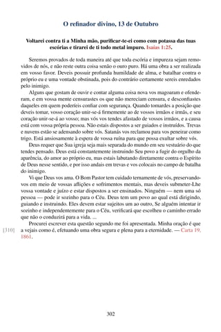O reﬁnador divino, 13 de Outubro

          Voltarei contra ti a Minha mão, puriﬁcar-te-ei como com potassa das tuas
                     escórias e tirarei de ti todo metal impuro. Isaías 1:25.

            Seremos provados de toda maneira até que toda escória e impureza sejam remo-
        vidos de nós, e não reste outra coisa senão o ouro puro. Há uma obra a ser realizada
        em vosso favor. Deveis possuir profunda humildade de alma, e batalhar contra o
        próprio eu e uma vontade obstinada, pois do contrário certamente sereis enredados
        pelo inimigo.
            Alguns que gostam de ouvir e contar alguma coisa nova vos magoaram e ofende-
        ram, e em vossa mente censurastes os que não mereciam censura, e desconﬁastes
        daqueles em quem poderíeis conﬁar com segurança. Quando tomardes a posição que
        deveis tomar, vosso coração unir-se-á ﬁrmemente ao de vossos irmãos e irmãs, e seu
        coração unir-se-á ao vosso; mas vós vos tendes afastado de vossos irmãos, e a causa
        está com vossa própria pessoa. Não estais dispostos a ser guiados e instruídos. Trevas
        e nuvens estão se adensando sobre vós. Satanás vos reclamou para vos peneirar como
        trigo. Está ansiosamente à espera de vossa ruína para que possa exultar sobre vós.
            Deus requer que Sua igreja seja mais separada do mundo em seu vestuário do que
        tendes pensado. Deus está constantemente instruindo Seu povo a fugir do orgulho da
        aparência, do amor ao próprio eu, mas estais labutando diretamente contra o Espírito
        de Deus nesse sentido, e por isso andais em trevas e vos colocais no campo de batalha
        do inimigo.
            Vi que Deus vos ama. O Bom Pastor tem cuidado ternamente de vós, preservando-
        vos em meio de vossas aﬂições e sofrimentos mentais, mas deveis submeter-Lhe
        vossa vontade e juízo e estar dispostos a ser ensinados. Ninguém — nem uma só
        pessoa — pode ir sozinho para o Céu. Deus tem um povo ao qual está dirigindo,
        guiando e instruindo. Eles devem estar sujeitos um ao outro, Se alguém intentar ir
        sozinho e independentemente para o Céu, veriﬁcará que escolheu o caminho errado
        que não o conduzirá para a vida. ...
            Procurei escrever esta questão segundo me foi apresentada. Minha oração é que
[310]   a vejais como é, efetuando uma obra segura e plena para a eternidade. — Carta 19,
        1861.




                                                 302
 