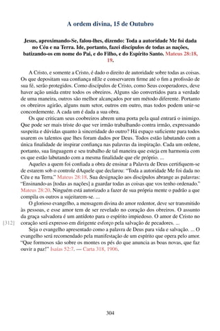 A ordem divina, 15 de Outubro

         Jesus, aproximando-Se, falou-lhes, dizendo: Toda a autoridade Me foi dada
             no Céu e na Terra. Ide, portanto, fazei discípulos de todas as nações,
         batizando-os em nome do Pai, e do Filho, e do Espírito Santo. Mateus 28:18,
                                             19.

            A Cristo, e somente a Cristo, é dado o direito de autoridade sobre todas as coisas.
        Os que depositam sua conﬁança nEle e conservarem ﬁrme até o ﬁm a proﬁssão de
        sua fé, serão protegidos. Como discípulos de Cristo, como Seus cooperadores, deve
        haver ação unida entre todos os obreiros. Alguns são convertidos para a verdade
        de uma maneira, outros são melhor alcançados por um método diferente. Portanto
        os obreiros agirão, alguns num setor, outros em outro, mas todos podem unir-se
        concordemente. A cada um é dada a sua obra.
            Os que criticam seus coobreiros abrem uma porta pela qual entrará o inimigo.
        Que pode ser mais triste do que ver irmão trabalhando contra irmão, expressando
        suspeita e dúvidas quanto à sinceridade do outro? Há espaço suﬁciente para todos
        usarem os talentos que lhes foram dados por Deus. Todos estão labutando com a
        única ﬁnalidade de inspirar conﬁança nas palavras da inspiração. Cada um ordene,
        portanto, sua linguagem e seu trabalho de tal maneira que esteja em harmonia com
        os que estão labutando com a mesma ﬁnalidade que ele próprio. ...
            Aqueles a quem foi conﬁada a obra de ensinar a Palavra de Deus certiﬁquem-se
        de estarem sob o controle dAquele que declarou: “Toda a autoridade Me foi dada no
        Céu e na Terra.” Mateus 28:18. Sua designação aos discípulos abrange as palavras:
        “Ensinando-as [todas as nações] a guardar todas as coisas que vos tenho ordenado.”
        Mateus 28:20. Ninguém está autorizado a fazer de sua própria mente o padrão a que
        compila os outros a sujeitarem-se. ...
            O glorioso evangelho, a mensagem divina do amor redentor, deve ser transmitido
        às pessoas, e esse amor tem de ser revelado no coração dos obreiros. O assunto
        da graça salvadora é um antídoto para o espírito impiedoso. O amor de Cristo no
[312]   coração será expresso em dirigente esforço pela salvação de pecadores. ...
            Seja o evangelho apresentado como a palavra de Deus para vida e salvação. ... O
        evangelho será recomendado pela manifestação de um espírito que opera pelo amor.
        “Que formosos são sobre os montes os pés do que anuncia as boas novas, que faz
        ouvir a paz!” Isaías 52:7. — Carta 318, 1906.




                                                 304
 