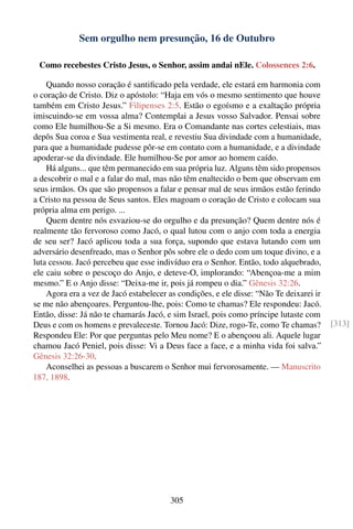 Sem orgulho nem presunção, 16 de Outubro

 Como recebestes Cristo Jesus, o Senhor, assim andai nEle. Colossences 2:6.

    Quando nosso coração é santiﬁcado pela verdade, ele estará em harmonia com
o coração de Cristo. Diz o apóstolo: “Haja em vós o mesmo sentimento que houve
também em Cristo Jesus.” Filipenses 2:5. Estão o egoísmo e a exaltação própria
imiscuindo-se em vossa alma? Contemplai a Jesus vosso Salvador. Pensai sobre
como Ele humilhou-Se a Si mesmo. Era o Comandante nas cortes celestiais, mas
depôs Sua coroa e Sua vestimenta real, e revestiu Sua divindade com a humanidade,
para que a humanidade pudesse pôr-se em contato com a humanidade, e a divindade
apoderar-se da divindade. Ele humilhou-Se por amor ao homem caído.
    Há alguns... que têm permanecido em sua própria luz. Alguns têm sido propensos
a descobrir o mal e a falar do mal, mas não têm enaltecido o bem que observam em
seus irmãos. Os que são propensos a falar e pensar mal de seus irmãos estão ferindo
a Cristo na pessoa de Seus santos. Eles magoam o coração de Cristo e colocam sua
própria alma em perigo. ...
    Quem dentre nós esvaziou-se do orgulho e da presunção? Quem dentre nós é
realmente tão fervoroso como Jacó, o qual lutou com o anjo com toda a energia
de seu ser? Jacó aplicou toda a sua força, supondo que estava lutando com um
adversário desenfreado, mas o Senhor pôs sobre ele o dedo com um toque divino, e a
luta cessou. Jacó percebeu que esse indivíduo era o Senhor. Então, todo alquebrado,
ele caiu sobre o pescoço do Anjo, e deteve-O, implorando: “Abençoa-me a mim
mesmo.” E o Anjo disse: “Deixa-me ir, pois já rompeu o dia.” Gênesis 32:26.
    Agora era a vez de Jacó estabelecer as condições, e ele disse: “Não Te deixarei ir
se me não abençoares. Perguntou-lhe, pois: Como te chamas? Ele respondeu: Jacó.
Então, disse: Já não te chamarás Jacó, e sim Israel, pois como príncipe lutaste com
Deus e com os homens e prevaleceste. Tornou Jacó: Dize, rogo-Te, como Te chamas?         [313]
Respondeu Ele: Por que perguntas pelo Meu nome? E o abençoou ali. Aquele lugar
chamou Jacó Peniel, pois disse: Vi a Deus face a face, e a minha vida foi salva.”
Gênesis 32:26-30.
    Aconselhei as pessoas a buscarem o Senhor mui fervorosamente. — Manuscrito
187, 1898.




                                        305
 