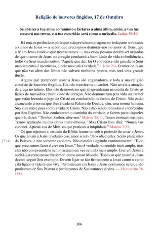 Religião de louvores ﬁngidos, 17 de Outubro

           Se abrires a tua alma ao faminto e fartares a alma aﬂita, então, a tua luz
           nascerá nas trevas, e a tua escuridão será como o meio-dia. Isaías 58:10.

            Há uma experiência espúria que está prevalecendo agora em toda parte no tocante
        ao amor de Jesus — a saber, que precisamos demorar-nos no amor de Deus, que
        a fé em Jesus é tudo o que necessitamos — mas essas pessoas devem ser avisadas
        de que o amor de Jesus no coração conduzirá a humildade de vida e obediência a
        todos os Seus mandamentos. “Aquele que diz: Eu O conheço e não guarda os Seus
        mandamentos é mentiroso, e nele não está a verdade.” 1 João 2:4. O amor de Jesus
        que não vai além dos lábios não salvará nenhuma pessoa, mas será uma grande
        ilusão.
            Alguns que pretendem amar a Jesus são enganadores, e toda a sua religião
        consiste de louvores ﬁngidos. Ela não transforma o caráter. Não revela a atuação
        da graça no íntimo. Eles não demonstram que já aprenderam na escola de Cristo as
        lições de mansidão e humildade de coração. Não demonstram pela vida ou caráter
        que estão levando o jugo de Cristo ou conduzindo os fardos de Cristo. Não estão
        alcançando a norma que lhes é dada na Palavra de Deus, e, sim, uma norma humana.
        Sua vida não é pura como a vida de Cristo. Não estão sendo reﬁnados e enobrecidos
        por Seu Espírito. Não conheceram o caminho da verdade, e fazem parte daqueles
        que irão dizer: “‘Senhor, Senhor, abre-nos.’ Mateus 25:11. Temos ensinado nas ruas.
        Temos realizado muitas obras maravilhosas.” Mas Cristo lhes dirá: “Nunca vos
        conheci. Apartai-vos de Mim, os que praticais a iniqüidade.” Mateus 7:23.
            Os que rejeitam a verdade da Bíblia fazem-no sob o pretexto de amar a Jesus.
        Os que amam a Jesus revelarão esse amor sendo ﬁlhos obedientes. Serão praticantes
[314]   da Palavra, e não somente ouvintes. Não estarão alegando continuamente: “Tudo
        que precisamos fazer é crer em Jesus.” Isto é verdade no sentido mais amplo, mas
        eles não compreendem nem o acatam em seu sentido mais amplo. Crer em Jesus é
        aceitá-Lo como nosso Redentor, como nosso Modelo. Todos os que amam a Jesus
        devem seguir Seu exemplo. Devem ligar-se tão ﬁrmemente a Jesus como o ramo
        está ligado à videira que vive. Permanecem em Jesus e Jesus permanece neles, e são
        praticantes de Sua Palavra e participantes de Sua natureza divina. — Manuscrito 26,
        1885.




                                               306
 
