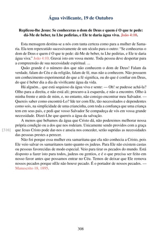 Água viviﬁcante, 19 de Outubro

          Replicou-lhe Jesus: Se conheceras o dom de Deus e quem é O que te pede:
            dá-Me de beber, tu Lhe pedirias, e Ele te daria água viva. João 4:10.

             Esta mensagem destina-se a nós com tanta certeza como para a mulher de Sama-
        ria. Ela tem repercutido sucessivamente de um século para o outro: “Se conheceras o
        dom de Deus e quem é O que te pede: dá-Me de beber, tu Lhe pedirias, e Ele te daria
        água viva.” João 4:10. Gravai isto em vossa mente. Toda pessoa deve despertar para
        a compreensão de sua necessidade espiritual. ...
             Quão grande é o número dos que não conhecem o dom de Deus! Falam da
        verdade, falam do Céu e da religião, falam de fé, mas não a conhecem. Não possuem
        um conhecimento experimental do que a fé signiﬁca, ou do que é conﬁar em Deus,
        do que é beber dia a dia da viviﬁcante água da vida.
             Há alguém... que está sequioso da água viva e sente: — Oh! se pudesse achá-la?
        Olho para a direita, e não está ali; procuro-a à esquerda, e não a encontro. Olho à
        minha frente e atrás de mim, e, no entanto, não consigo encontrar meu Salvador. —
        Quereis saber como encontrá-Lo? Ide ter com Ele, tão necessitados e dependentes
        como sois, na simplicidade de uma criancinha, com toda a conﬁança que uma criança
        tem em seus pais, e pedi que vosso Salvador Se compadeça de vós em vossa grande
        necessidade. Dizei-Lhe que quereis a água da salvação.
             A menos que bebamos da água que Cristo dá, não poderemos melhorar nossa
        própria condição ou a dos que nos rodeiam. Unicamente sendo providos com a graça
[316]   que Jesus Cristo pode dar-nos e anseia nos conceder, serão supridas as necessidades
        das pessoas prestes a perecer.
             Não foi porque essa mulher era samaritana que ela não conhecia a Cristo, pois
        Ele veio salvar os samaritanos tanto quanto os judeus. Para Ele não existem castas
        ou pessoas favorecidas de modo especial. Veio para tirar os pecados do mundo. Está
        disposto a fazer isto para todos, judeus ou gentios, e é o que precisa ser feito em
        nosso favor antes que possamos entrar no Céu. Temos de deixar que Ele remova
        nossos pecados porque nEle não houve pecado. É o portador de nossos pecados. —
        Manuscrito 18, 1895.




                                               308
 