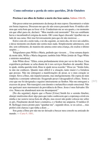 Como enfrentar a perda de entes queridos, 20 de Outubro

   Preciosa é aos olhos do Senhor a morte dos Seus santos. Salmos 116:15.

    Não posso entrar nos pormenores da doença de meu esposo. Encontrareis o relato
em forma impressa. Disseram-me que ele não estava passando bem. O médico aﬁr-
mou que seria bom que eu fosse vê-lo. Conduziram-me ao seu quarto, e no momento
em que olhei para ele, declarei: “Meu marido está morrendo!” Em seu semblante
havia o inconfundível estigma da morte. Oh! como ﬁquei chocada! Ajoelhei-me ao
lado de sua cama. Orei mui fervorosamente para que ele não morresse. ...
    Estive com ele a noite toda, e no dia seguinte, ao meio-dia, ele teve um calafrio,
e desse momento em diante não sentiu mais nada. Simplesmente adormeceu, sem
dor, sem sofrimento, de maneira tão amena como uma criança, ele exalou o último
suspiro. ...
    Telegrafamos para Willie e Maria, pedindo que viessem. ... Uma semana depois
da morte dele, Willie e Maria chegaram; também João White [irmão de Tiago White
e ministro metodista].
    João White disse: “Ellen, estou profundamente triste por ver-te tão fraca. Uma
experiência probante se acha diante de ti nos serviços fúnebres de amanhã. Deus
te ajude, minha querida irmã, Deus te ajude nessa ocasião.” Disse eu: “Irmão João,
tu não me conheces. Quanto mais difícil é a situação, tanto maior é a fortaleza
que possuo. Não me entregarei a manifestações de pesar, se o meu coração se
romper. Sirvo a Deus, não impulsivamente, mas inteligentemente. Ele espera de mim
implícita e constante submissão. Exagerado pesar é desagradável a Deus. Tomo a
cruz que me foi designada e seguirei inteiramente ao Senhor. Não me entregarei a         [317]
excessos de pesar. Não transigirei com doentio e melancólico estado emocional. Não
me queixarei nem murmurarei da providência de Deus. Jesus é meu Salvador. Ele
vive. Nunca me abandonará nem me desamparará.”
    [No dia seguinte], depois que o Pastor [Urias] Smith fez o sermão fúnebre,
almejei muitíssimo dizer algo para que todos soubessem que a esperança cristã era
minha e me susteve nessa hora de aﬂição, mas receei não poder colocar-me sobre
os pés. Finalmente decidi fazer a tentativa, e o Senhor me amparou. O médico [J.
H. Kellogg] estava pronto para “apanhar-me”, segundo disse, se eu caísse..., mas
proferi com clareza o que tinha a dizer. ...
    Sou grata a Deus por não me ter deixado a buscar meu consolo na amizade do
mundo. — Carta 9, 1881.




                                        309
 