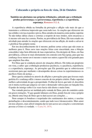 Colocando o próprio eu fora de vista, 24 de Outubro

 Também nos gloriamos nas próprias tribulações, sabendo que a tribulação
   produz perseverança; e a perseverança, experiência; e a experiência,
                      esperança. Romanos 5:3, 4.

    A experiência obtida na fornalha da provação e aﬂição vale mais do que o
transtorno e a dolorosa impressão que custa tudo isso. As orações que ofereceste em
tua solidão e em tua exaustão e prova, Deus atendeu da maneira como podias suportar.
Tu não tinhas idéias claras e corretas a respeito de teus irmãos, nem encaravas a
ti mesmo sob uma luz correta. Porém, na providência de Deus, Ele tem estado em
atividade para atender às orações que ofereceste em tua aﬂição, de modo a salvar-te
e gloriﬁcar Seu próprio nome.
    Em teu desconhecimento de ti mesmo, pediste certas coisas que não eram as
melhores para ti. Deus ouve tuas orações feitas com sinceridade, mas a bênção
concedida é algo bem diferente de tuas expectativas. Era desígnio de Deus, em Sua
providência, colocar-te mais diretamente em conexão com Sua igreja, para que tua
conﬁança fosse menor em ti mesmo e maior nos outros a quem Ele está guiando para
que ampliem Sua obra.
    Foi Deus que te conduziu através de situações difíceis. Ele tinha um propósito
em vista, a saber: que a tribulação produzisse paciência, e a paciência, experiência;
e a experiência, esperança. As provações que Ele permitiu que te sobreviessem           [321]
ocorreram para que mediante o desempenho dessas coisas tu experimentasses os
pacíﬁcos frutos de justiça. ...
    Deus queria conduzir-te através de aﬂições e provações para que tivesses mais
perfeita fé e conﬁança nEle e menor conceito de teu próprio critério. Podes suportar
melhor a adversidade do que a prosperidade. O olhar de Jeová, que tudo vê, descobriu
em ti muita escória que julgavas ser ouro e demasiado valiosa para ser lançada fora.
O poder do inimigo sobre ti às vezes havia sido direto e muito forte.
    Tua vontade precisa ser moldada pela vontade de Deus, pois do contrário cairás
em graves tentações. Vi que quando labutares em Deus, pondo fora de vista o próprio
eu, obterás uma força de Deus que te dará acesso aos corações. ...
    Nem sempre és bondoso e respeitador dos sentimentos dos outros, e suscitas
perturbações e descontentamento, sendo que tudo isso é desnecessário. Mais amor
em teus afazeres, mais afável simpatia dar-te-iam acesso aos corações e converteriam
pessoas a Cristo e à verdade. — Carta 54, 1874.




                                        313
 