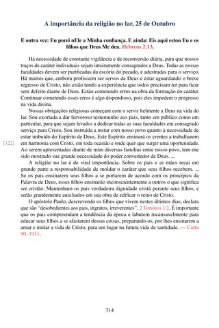 A importância da religião no lar, 25 de Outubro

        E outra vez: Eu porei nEle a Minha conﬁança. E ainda: Eis aqui estou Eu e os
                           ﬁlhos que Deus Me deu. Hebreus 2:13.

             Há necessidade de constante vigilância e de reconversão diária, para que nossos
        traços de caráter individuais sejam inteiramente consagrados a Deus. Todas as nossas
        faculdades devem ser puriﬁcadas da escória do pecado, e adestradas para o serviço.
        Há muitos que, embora professem ser servos de Deus e estar aguardando o breve
        regresso de Cristo, não estão tendo a experiência que todos precisam ter para ﬁcar
        sem defeito diante de Deus. Estão cometendo erros na obra da formação do caráter.
        Continuar cometendo esses erros é algo dispendioso, pois eles impedem o progresso
        na vida divina.
             Nossas obrigações religiosas começam com o servir ﬁelmente a Deus na vida do
        lar. Sou exortada a dar fervoroso testemunho aos pais, tanto em público como em
        particular, para que sejam levados a dedicar todas as suas faculdades em consagrado
        serviço para Cristo, Sou instruída a instar com nosso povo quanto à necessidade de
        estar imbuído do Espírito de Deus. Este Espírito ensinará os crentes a trabalharem
[322]   em harmonia com Cristo, em toda ocasião e onde quer que surgir uma oportunidade.
        Ao serem apresentadas diante de mim diversas famílias entre nosso povo, tem-me
        sido mostrado sua grande necessidade do poder convertedor de Deus. ...
             A religião no lar é de vital importância. Sobre os pais e as mães recai em
        grande parte a responsabilidade de moldar o caráter que seus ﬁlhos recebem. ...
        Se os pais ensinarem seus ﬁlhos a se portarem de acordo com os princípios da
        Palavra de Deus, esses ﬁlhos ensinarão inconscientemente a outros o que signiﬁca
        ser cristão. Mantenham os pais verdadeira dignidade cristã perante seus ﬁlhos, e
        serão grandemente auxiliados em sua obra de ediﬁcar o reino de Cristo.
             O apóstolo Paulo, descrevendo os ﬁlhos que vivem nestes últimos dias, declara
        que são “desobedientes aos pais, ingratos, irreverentes”. 2 Timóteo 3:2. É importante
        que os pais compreendam a tendência da época e labutem incansavelmente para
        educar seus ﬁlhos a se afastarem dessas coisas, preparando-os, por lhes ensinarem a
        amar e imitar a vida de Cristo, para um lugar na futura vida de santidade. — Carta
        90, 1911.




                                                314
 
