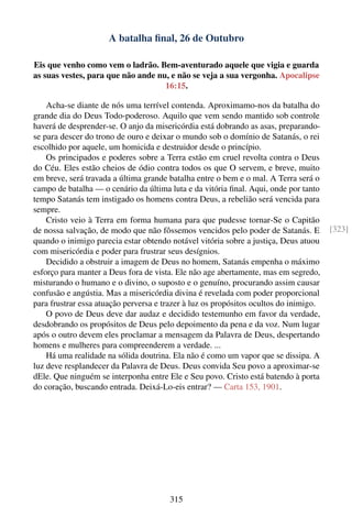 A batalha ﬁnal, 26 de Outubro

Eis que venho como vem o ladrão. Bem-aventurado aquele que vigia e guarda
as suas vestes, para que não ande nu, e não se veja a sua vergonha. Apocalipse
                                    16:15.

    Acha-se diante de nós uma terrível contenda. Aproximamo-nos da batalha do
grande dia do Deus Todo-poderoso. Aquilo que vem sendo mantido sob controle
haverá de desprender-se. O anjo da misericórdia está dobrando as asas, preparando-
se para descer do trono de ouro e deixar o mundo sob o domínio de Satanás, o rei
escolhido por aquele, um homicida e destruidor desde o princípio.
    Os principados e poderes sobre a Terra estão em cruel revolta contra o Deus
do Céu. Eles estão cheios de ódio contra todos os que O servem, e breve, muito
em breve, será travada a última grande batalha entre o bem e o mal. A Terra será o
campo de batalha — o cenário da última luta e da vitória ﬁnal. Aqui, onde por tanto
tempo Satanás tem instigado os homens contra Deus, a rebelião será vencida para
sempre.
    Cristo veio à Terra em forma humana para que pudesse tornar-Se o Capitão
de nossa salvação, de modo que não fôssemos vencidos pelo poder de Satanás. E          [323]
quando o inimigo parecia estar obtendo notável vitória sobre a justiça, Deus atuou
com misericórdia e poder para frustrar seus desígnios.
    Decidido a obstruir a imagem de Deus no homem, Satanás empenha o máximo
esforço para manter a Deus fora de vista. Ele não age abertamente, mas em segredo,
misturando o humano e o divino, o suposto e o genuíno, procurando assim causar
confusão e angústia. Mas a misericórdia divina é revelada com poder proporcional
para frustrar essa atuação perversa e trazer à luz os propósitos ocultos do inimigo.
    O povo de Deus deve dar audaz e decidido testemunho em favor da verdade,
desdobrando os propósitos de Deus pelo depoimento da pena e da voz. Num lugar
após o outro devem eles proclamar a mensagem da Palavra de Deus, despertando
homens e mulheres para compreenderem a verdade. ...
    Há uma realidade na sólida doutrina. Ela não é como um vapor que se dissipa. A
luz deve resplandecer da Palavra de Deus. Deus convida Seu povo a aproximar-se
dEle. Que ninguém se interponha entre Ele e Seu povo. Cristo está batendo à porta
do coração, buscando entrada. Deixá-Lo-eis entrar? — Carta 153, 1901.




                                        315
 