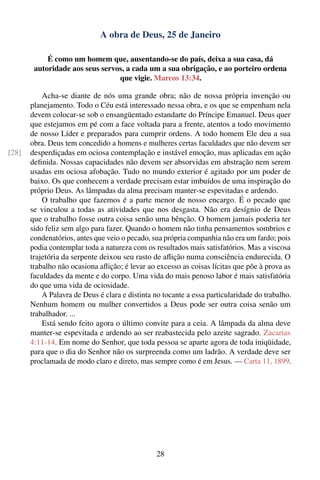 A obra de Deus, 25 de Janeiro

            É como um homem que, ausentando-se do país, deixa a sua casa, dá
        autoridade aos seus servos, a cada um a sua obrigação, e ao porteiro ordena
                                 que vigie. Marcos 13:34.

           Acha-se diante de nós uma grande obra; não de nossa própria invenção ou
       planejamento. Todo o Céu está interessado nessa obra, e os que se empenham nela
       devem colocar-se sob o ensangüentado estandarte do Príncipe Emanuel. Deus quer
       que estejamos em pé com a face voltada para a frente, atentos a todo movimento
       de nosso Líder e preparados para cumprir ordens. A todo homem Ele deu a sua
       obra. Deus tem concedido a homens e mulheres certas faculdades que não devem ser
[28]   desperdiçadas em ociosa contemplação e instável emoção, mas aplicadas em ação
       deﬁnida. Nossas capacidades não devem ser absorvidas em abstração nem serem
       usadas em ociosa afobação. Tudo no mundo exterior é agitado por um poder de
       baixo. Os que conhecem a verdade precisam estar imbuídos de uma inspiração do
       próprio Deus. As lâmpadas da alma precisam manter-se espevitadas e ardendo.
           O trabalho que fazemos é a parte menor de nosso encargo. É o pecado que
       se vinculou a todas as atividades que nos desgasta. Não era desígnio de Deus
       que o trabalho fosse outra coisa senão uma bênção. O homem jamais poderia ter
       sido feliz sem algo para fazer. Quando o homem não tinha pensamentos sombrios e
       condenatórios, antes que veio o pecado, sua própria companhia não era um fardo; pois
       podia contemplar toda a natureza com os resultados mais satisfatórios. Mas a viscosa
       trajetória da serpente deixou seu rasto de aﬂição numa consciência endurecida. O
       trabalho não ocasiona aﬂição; é levar ao excesso as coisas lícitas que põe à prova as
       faculdades da mente e do corpo. Uma vida do mais penoso labor é mais satisfatória
       do que uma vida de ociosidade.
           A Palavra de Deus é clara e distinta no tocante a essa particularidade do trabalho.
       Nenhum homem ou mulher convertidos a Deus pode ser outra coisa senão um
       trabalhador. ...
           Está sendo feito agora o último convite para a ceia. A lâmpada da alma deve
       manter-se espevitada e ardendo ao ser reabastecida pelo azeite sagrado. Zacarias
       4:11-14. Em nome do Senhor, que toda pessoa se aparte agora de toda iniqüidade,
       para que o dia do Senhor não os surpreenda como um ladrão. A verdade deve ser
       proclamada de modo claro e direto, mas sempre como é em Jesus. — Carta 11, 1899.




                                                 28
 