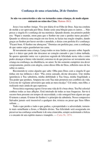 Conﬁança de uma criancinha, 28 de Outubro

 Se não vos converterdes e não vos tornardes como crianças, de modo algum
                 entrareis no reino dos Céus. Mateus 18:3.

    Jesus é teu melhor Amigo. Vive por diária fé no Filho de Deus. Seja tua conduta
de molde a ser aprovada por Deus. Então serás uma bênção para os outros. ... Não
percas a singela fé e conﬁança de tua meninice. Quando doente, teu primeiro pedido
era: “Papai e mamãe, orem para que o Senhor me cure e perdoe meus pecados.”
Quando se oferecia uma oração em teu favor, tu fazias tua oração simples, dando
graças ao Senhor por haver ouvido e atendido, e dizias com perfeita fé e conﬁança:
“Ficarei bom. O Senhor me abençoou.” Dormias em perfeita paz, com a conﬁança
de que santos anjos guardariam tua cama.
    Sê novamente uma criança. Lança todos os teus fardos e pesares sobre Aquele
que é o único que pode dar descanso ao coração cansado e paz à alma turbada.
Se queres aprender outra vez o precioso segredo de felicidade nesta vida e como          [325]
podes alcançar a futura vida imortal, convence-te de que precisas ser novamente uma
criança na conﬁança, na obediência, no amor. Se tão-somente cumprires teu dever
corajosamente, porém com alegria, como ditoso ﬁlho de Deus, reﬂetirás raios de luz
sobre os outros.
    Recomendo-te como alguém que sabe: Olha para Deus com a singela fé que
tinhas em tua infância e dize: “Pai, estou cansado, dá-me descanso. Une minha
ignorância à Tua sabedoria, minha debilidade à Tua força, minha fragilidade a
Teu poder que perdura. Ampara-me com Tua mão protetora nos conﬂitos da vida.
Livra-me do vigilante adversário que anda ao meu encalço.” Crê então, meu ﬁlho, e
realizarás mais ainda do que esperavas.
    Nossa única segurança agora é levar uma vida de fé e boas obras. Teu Pai celestial
conhece todas as tuas aﬂições. Está inteirado de todas as tuas fraquezas. Ser-te-á
socorro bem presente em tempos de necessidade, e não sonegará bem algum aos que
O temem e amam. O temor do Senhor é o princípio da sabedoria. Nosso compassivo
Salvador jamais será insensível a qualquer dor, tristeza ou pesar que Seus ﬁlhos
sofram. ...
    Tudo o que perdes e tudo o que ganhas, a prosperidade e a adversidade, tornem-
te mais semelhante a Jesus, o Modelo divino. Tua felicidade será assegurada em
preservar tua conﬁança semelhante à de uma criancinha, sempre acalentando a beleza
e o encanto de um espírito manso e tranqüilo. — Carta 56, 1874.




                                         317
 