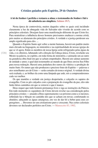 Cristãos guiados pelo Espírito, 29 de Outubro

         A lei do Senhor é perfeita e restaura a alma; o testemunho do Senhor é ﬁel e
                           dá sabedoria aos símplices. Salmos 19:7.

            Nesta época de controvérsia, muitos daqueles sobre os quais está incidindo
        claramente a luz da abnegada vida do Salvador não viverão de acordo com os
        princípios celestiais. Desejam fazer uma manifestação diferente da que Cristo fez.
        Para neutralizar a inﬂuência desses homens precisamos enaltecer a norma cristã,
        pois muitos se afastaram dos princípios cristãos. A verdade e a justiça perderam seu
        amplo signiﬁcado para eles. ...
            Quando o Espírito Santo agir sobre a mente humana, haverá um padrão muito
        mais elevado na linguagem, no ministério e na espiritualidade de nossas igrejas do
        que se vê agora. Então os membros de nossa Igreja serão refrigerados pelas águas da
[326]   vida, e os obreiros, labutando sob a direção da Cabeça única, Cristo, revelarão seu
        Mestre na palavra, no espírito, em toda forma de ministério, e animarão um ao outro
        na grandiosa obra ﬁnal em que se acham empenhados. Haverá um salutar aumento
        de unidade e amor, o qual dará testemunho ao mundo de que Deus enviou Seu Filho
        para nossa redenção. Haverá uma podadura dos ramos da videira e a produção de
        muito fruto. Os ramos que não produzem o precioso fruto do Espírito — palavras e
        atos semelhantes aos de Cristo — serão cortados do tronco original. A verdade divina
        será exaltada, e, ao brilhar ela como uma lâmpada que arde, nós a compreenderemos
        cada vez melhor.
            Os que mantêm a verdade em justiça despertarão, e calçarão os sapatos do
        evangelho. Com os pés calçados com a preparação do evangelho da paz, eles não
        farão falsos caminhos em que se extravie o que é manco.
            Deus requer que todo homem permaneça livre e siga as instruções da Palavra.
        Em todo momento os seguidores de Cristo devem revelar sua consideração pelos
        princípios cristãos — amando a Deus supremamente e ao próximo como a si mesmos;
        reﬂetindo luz e bênção no caminho dos que se acham em trevas; confortando os
        abatidos; adoçando as águas amargosas, em vez de dar fel a beber para seus co-
        peregrinos. ... Devemos ter um cristianismo puro e crescente. Nas cortes celestiais
        devemos ser declarados perfeitos em Cristo. — Manuscrito 83, 1902.




                                                318
 