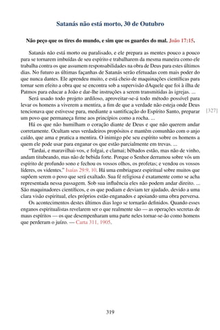 Satanás não está morto, 30 de Outubro

  Não peço que os tires do mundo, e sim que os guardes do mal. João 17:15.

    Satanás não está morto ou paralisado, e ele prepara as mentes pouco a pouco
para se tornarem imbuídas de seu espírito e trabalharem da mesma maneira como ele
trabalha contra os que assumem responsabilidades na obra de Deus para estes últimos
dias. No futuro as últimas façanhas de Satanás serão efetuadas com mais poder do
que nunca dantes. Ele aprendeu muito, e está cheio de maquinações cientíﬁcas para
tornar sem efeito a obra que se encontra sob a supervisão dAquele que foi à ilha de
Patmos para educar a João e dar-lhe instruções a serem transmitidas às igrejas. ...
    Será usado todo projeto ardiloso, aproveitar-se-á todo método possível para
levar os homens a viverem a mentira, a ﬁm de que a verdade não esteja onde Deus
tencionava que estivesse para, mediante a santiﬁcação do Espírito Santo, preparar       [327]
um povo que permaneça ﬁrme aos princípios como a rocha. ...
    Há os que não humilham o coração diante de Deus e que não querem andar
corretamente. Ocultam seus verdadeiros propósitos e mantêm comunhão com o anjo
caído, que ama e pratica a mentira. O inimigo põe seu espírito sobre os homens a
quem ele pode usar para enganar os que estão parcialmente em trevas. ...
    “Tardai, e maravilhai-vos, e folgai, e clamai; bêbados estão, mas não de vinho,
andam titubeando, mas não de bebida forte. Porque o Senhor derramou sobre vós um
espírito de profundo sono e fechou os vossos olhos, os profetas; e vendou os vossos
líderes, os videntes.” Isaías 29:9, 10. Há uma embriaguez espiritual sobre muitos que
supõem serem o povo que será exaltado. Sua fé religiosa é exatamente como se acha
representada nessa passagem. Sob sua inﬂuência eles não podem andar direito. ...
São maquinadores cientíﬁcos, e os que podiam e deviam ter ajudado, devido a uma
clara visão espiritual, eles próprios estão enganados e apoiando uma obra perversa.
    Os acontecimentos destes últimos dias logo se tornarão deﬁnidos. Quando esses
enganos espiritualistas revelarem ser o que realmente são — as operações secretas de
maus espíritos — os que desempenharam uma parte neles tornar-se-ão como homens
que perderam o juízo. — Carta 311, 1905.




                                        319
 