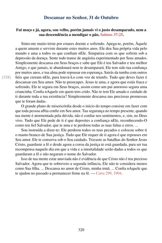 Descansar no Senhor, 31 de Outubro

        Fui moço e já, agora, sou velho, porém jamais vi o justo desamparado, nem a
                     sua descendência a mendigar o pão. Salmos 37:25.

            Sinto-me muito triste por estares doente e sofrendo. Apega-te, porém, Àquele
        a quem amaste e serviste durante estes muitos anos. Ele deu Sua própria vida pelo
        mundo e ama a todos os que conﬁam nEle. Simpatiza com os que sofrem sob a
        depressão da doença. Sente todo transe de angústia experimentado por Seus amados.
        Simplesmente descansa em Seus braços e sabe que Ele é teu Salvador e teu melhor
        Amigo, e que jamais, te abandonará nem te desamparará. Ele tem sido tua conﬁança
        por muitos anos, e tua alma pode repousar em esperança. Sairás da tumba com outros
[328]   ﬁéis que creram nEle, para louvá-Lo com voz de triunfo. Tudo que deves fazer é
        descansar em Seu amor. Não te preocupes. Jesus te ama, e agora que estás fraca e
        sofrendo, Ele te segura em Seus braços, assim como um pai amoroso segura uma
        criancinha. Conﬁa nAquele em quem tens crido. Não te tem Ele amado e cuidado de
        ti durante toda a tua existência? Simplesmente descansa nas preciosas promessas
        que te foram dadas.
            O grande plano de misericórdia desde o início do tempo consiste em fazer com
        que toda pessoa aﬂita conﬁe em Seu amor. Tua segurança no tempo presente, quando
        tua mente é atormentada pela dúvida, não é conﬁar nos sentimentos, e, sim, no Deus
        vivo. Tudo que Ele pede de ti é que deposites a conﬁança nEle, reconhecendo-O
        como teu ﬁel Salvador, que te ama e te perdoou todas as tuas faltas e erros. ...
            Sou instruída a dizer-te: Ele perdoou todos os teus pecados e colocou sobre ti
        o manto branco de Sua justiça. Tudo que Ele requer de ti agora é que repouses em
        Seu amor. Ele te conserva sob o Seu cuidado. Travaste as batalhas do Senhor Jesus
        Cristo, guardaste a fé e desde agora a coroa da justiça te está guardada, para ser tua
        recompensa naquele dia em que a vida e a imortalidade serão dadas a todos os que
        guardaram a fé e não negaram o nome do Salvador.
            Isso de tua mente estar anuviada não é evidência de que Cristo não é teu precioso
        Salvador. Agora que te sobreveio a segunda infância, Ele não te considera menos
        como Sua ﬁlha. ... Descansa no amor de Cristo, minha irmã. ... Conﬁa nAquele que
        te ajudou no passado a permanecer ﬁrme na fé. — Carta 299, 1904.




                                                320
 