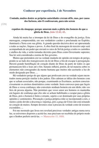 Conhecer por experiência, 1 de Novembro

        Contudo, muitos dentre as próprias autoridades creram nEle, mas, por causa
                    dos fariseus, não O confessavam, para não serem
[329]

          expulsos da sinagoga; porque amaram mais a glória dos homens do que a
                               glória de Deus. João 12:42, 43.

            Ainda há muita luz a irromper da lei de Deus e do evangelho da justiça. Esta
        mensagem, compreendida, em seu verdadeiro caráter e proclamada no Espírito,
        iluminará a Terra com sua glória. A grande questão decisiva deve ser apresentada
        a todas as nações, línguas e povos. A obra ﬁnal da mensagem do terceiro anjo será
        acompanhada de um poder que enviará os raios do Sol da justiça a todos os caminhos
        e atalhos da vida, e serão tomadas decisões para Deus como Governante supremo;
        Sua lei será considerada a norma de Seu governo.
            Muitos que pretendem crer na verdade mudarão de opinião em tempos de perigo,
        pondo-se ao lado dos transgressores da lei de Deus a ﬁm de escapar à perseguição.
        Haverá grande humilhação de coração diante de Deus da parte de todos os que
        permanecem ﬁéis e leais até o ﬁm. Satanás inﬂuirá, porém, de tal maneira sobre os
        elementos não consagrados da mente humana que muitos não aceitarão a luz do
        modo designado por Deus. ...
            Há verdadeiro perigo de que alguns que professam crer na verdade sejam encon-
        trados numa posição similar à dos judeus. Eles adotam as idéias dos homens com
        que se acham associados, não porque, examinando as Escrituras, aceitem conscien-
        ciosamente os ensinos doutrinários como verdade. Insto convosco para que façais
        de Deus a vossa conﬁança; não convertais nenhum homem em um ídolo; não vos
        ﬁeis de pessoa alguma. Não permitais que vosso amor aos homens os mantenha
        em lugares de conﬁança que eles não se acham habilitados a ocupar para a glória
        de Deus, pois o homem é ﬁnito e errante, sujeito a ser dominado por suas próprias
        opiniões e sentimentos. Presunção e justiça-própria estão se incorporando a nós, e
        muitos cairão devido a descrença e injustiça, pois a graça de Cristo não está reinando
        no coração de muitos. Sempre devemos estar à procura da verdade como de tesouros
        escondidos. ...
            Foi-me mostrado que Jesus nos revelará preciosas verdades antigas numa nova
        luz, se estivermos dispostos a aceitá-las; mas precisam ser recebidas do próprio modo
        que o Senhor preferir enviá-las. — Manuscrito 15, 1888.




                                                322
 