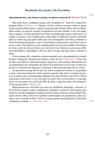 Resultados da oração, 2 de Novembro
                                                                                        [330]
Aproximemo-nos, com sincero coração, em plena certeza de fé. Hebreus 10:22.

     Não pode haver verdadeira oração sem verdadeira fé. “Sem fé é impossível
agradar a Deus.” Hebreus 11:6. Oração e fé são os braços com que a alma se apega
ao pescoço do inﬁnito amor e segura a mão do poder inﬁnito. Deus não reconhece
ﬁlhos mudos, no que diz respeito à experiência em Sua verdade. A fé é um poder
ativo e atuante. A recém-nascida fé em Cristo é revelada pela oração e pelo louvor. A
oração é um alívio e um conforto para a alma aﬂita. O suplicante sincero e humilde
junto ao trono da graça pode saber que está comungando com Deus, mediante o
meio divinamente designado, e que é seu privilégio compreender o que Deus é para a
pessoa crente. Precisamos ter uma compreensão de nossas necessidades. Precisamos
ter fome e sede da vida em Cristo e por meio de Cristo. Então nos acercaremos dEle
com humildade e sinceridade, e Ele nos dará a fé que atua pelo amor e puriﬁca a
alma. ...
     Cristo entregou-Se voluntária e prazerosamente para o desempenho da vontade
de Deus. Tornou-Se “obediente até à morte e morte de cruz”. Filipenses 2:8. Em vista
de tudo o que Ele fez, acharíamos penoso negar-nos a nós mesmos? Recuaremos de
ser participantes dos sofrimentos de Cristo? Sua morte deve avivar todas as ﬁbras de
nosso ser, tornando-nos dispostos a consagrar a Sua obra tudo que temos e somos.
     Ao pensarmos no que Ele fez por nós, nosso coração deve encher-se de gratidão
e amor, e devemos renunciar a todo egoísmo e pecado. Que dever o coração recusar-
se-ia a realizar sob a constrangedora inﬂuência do amor de Deus e de Cristo? “Estou
cruciﬁcado com Cristo; e vivo, não mais eu, mas Cristo vive em mim; e a vida que
agora vivo na carne vivo-a na fé do Filho de Deus, o qual me amou e Se entregou a
Si mesmo por mim.” Gálatas 2:20.
     Relacionemo-nos com Deus por meio de obediência abnegada e altruísta. A
fé em Cristo sempre conduz a obediência voluntária e prazerosa. Ele morreu para
remir-nos de toda iniqüidade e puriﬁcar para Si mesmo um povo exclusivamente Seu,
zeloso de boas obras. Deve haver perfeita conformidade, em pensamento, palavras e
ações, com a vontade de Deus. O Céu só é para aqueles que puriﬁcaram a alma pela
obediência à verdade. — Carta 301, 1904.                                                [331]




                                        323
 