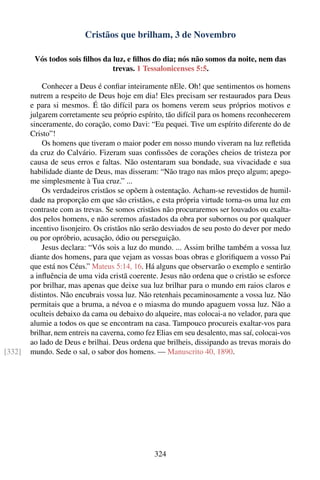 Cristãos que brilham, 3 de Novembro

         Vós todos sois ﬁlhos da luz, e ﬁlhos do dia; nós não somos da noite, nem das
                                 trevas. 1 Tessalonicenses 5:5.

            Conhecer a Deus é conﬁar inteiramente nEle. Oh! que sentimentos os homens
        nutrem a respeito de Deus hoje em dia! Eles precisam ser restaurados para Deus
        e para si mesmos. É tão difícil para os homens verem seus próprios motivos e
        julgarem corretamente seu próprio espírito, tão difícil para os homens reconhecerem
        sinceramente, do coração, como Davi: “Eu pequei. Tive um espírito diferente do de
        Cristo”!
            Os homens que tiveram o maior poder em nosso mundo viveram na luz reﬂetida
        da cruz do Calvário. Fizeram suas conﬁssões de corações cheios de tristeza por
        causa de seus erros e faltas. Não ostentaram sua bondade, sua vivacidade e sua
        habilidade diante de Deus, mas disseram: “Não trago nas mãos preço algum; apego-
        me simplesmente à Tua cruz.” ...
            Os verdadeiros cristãos se opõem à ostentação. Acham-se revestidos de humil-
        dade na proporção em que são cristãos, e esta própria virtude torna-os uma luz em
        contraste com as trevas. Se somos cristãos não procuraremos ser louvados ou exalta-
        dos pelos homens, e não seremos afastados da obra por subornos ou por qualquer
        incentivo lisonjeiro. Os cristãos não serão desviados de seu posto do dever por medo
        ou por opróbrio, acusação, ódio ou perseguição.
            Jesus declara: “Vós sois a luz do mundo. ... Assim brilhe também a vossa luz
        diante dos homens, para que vejam as vossas boas obras e gloriﬁquem a vosso Pai
        que está nos Céus.” Mateus 5:14, 16. Há alguns que observarão o exemplo e sentirão
        a inﬂuência de uma vida cristã coerente. Jesus não ordena que o cristão se esforce
        por brilhar, mas apenas que deixe sua luz brilhar para o mundo em raios claros e
        distintos. Não encubrais vossa luz. Não retenhais pecaminosamente a vossa luz. Não
        permitais que a bruma, a névoa e o miasma do mundo apaguem vossa luz. Não a
        oculteis debaixo da cama ou debaixo do alqueire, mas colocai-a no velador, para que
        alumie a todos os que se encontram na casa. Tampouco procureis exaltar-vos para
        brilhar, nem entreis na caverna, como fez Elias em seu desalento, mas saí, colocai-vos
        ao lado de Deus e brilhai. Deus ordena que brilheis, dissipando as trevas morais do
[332]   mundo. Sede o sal, o sabor dos homens. — Manuscrito 40, 1890.




                                                324
 