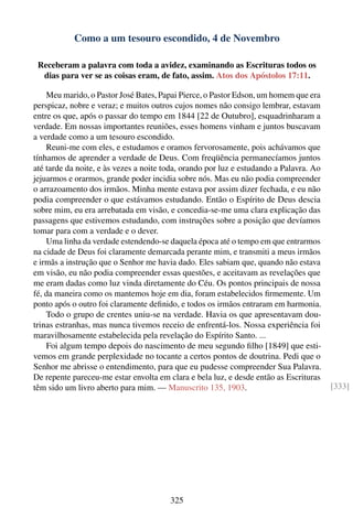 Como a um tesouro escondido, 4 de Novembro

 Receberam a palavra com toda a avidez, examinando as Escrituras todos os
  dias para ver se as coisas eram, de fato, assim. Atos dos Apóstolos 17:11.

    Meu marido, o Pastor José Bates, Papai Pierce, o Pastor Edson, um homem que era
perspicaz, nobre e veraz; e muitos outros cujos nomes não consigo lembrar, estavam
entre os que, após o passar do tempo em 1844 [22 de Outubro], esquadrinharam a
verdade. Em nossas importantes reuniões, esses homens vinham e juntos buscavam
a verdade como a um tesouro escondido.
    Reuni-me com eles, e estudamos e oramos fervorosamente, pois achávamos que
tínhamos de aprender a verdade de Deus. Com freqüência permanecíamos juntos
até tarde da noite, e às vezes a noite toda, orando por luz e estudando a Palavra. Ao
jejuarmos e orarmos, grande poder incidia sobre nós. Mas eu não podia compreender
o arrazoamento dos irmãos. Minha mente estava por assim dizer fechada, e eu não
podia compreender o que estávamos estudando. Então o Espírito de Deus descia
sobre mim, eu era arrebatada em visão, e concedia-se-me uma clara explicação das
passagens que estivemos estudando, com instruções sobre a posição que devíamos
tomar para com a verdade e o dever.
    Uma linha da verdade estendendo-se daquela época até o tempo em que entrarmos
na cidade de Deus foi claramente demarcada perante mim, e transmiti a meus irmãos
e irmãs a instrução que o Senhor me havia dado. Eles sabiam que, quando não estava
em visão, eu não podia compreender essas questões, e aceitavam as revelações que
me eram dadas como luz vinda diretamente do Céu. Os pontos principais de nossa
fé, da maneira como os mantemos hoje em dia, foram estabelecidos ﬁrmemente. Um
ponto após o outro foi claramente deﬁnido, e todos os irmãos entraram em harmonia.
    Todo o grupo de crentes uniu-se na verdade. Havia os que apresentavam dou-
trinas estranhas, mas nunca tivemos receio de enfrentá-los. Nossa experiência foi
maravilhosamente estabelecida pela revelação do Espírito Santo. ...
    Foi algum tempo depois do nascimento de meu segundo ﬁlho [1849] que esti-
vemos em grande perplexidade no tocante a certos pontos de doutrina. Pedi que o
Senhor me abrisse o entendimento, para que eu pudesse compreender Sua Palavra.
De repente pareceu-me estar envolta em clara e bela luz, e desde então as Escrituras
têm sido um livro aberto para mim. — Manuscrito 135, 1903.                              [333]




                                        325
 