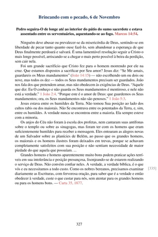 Brincando com o pecado, 6 de Novembro

Pedro seguira-O de longe até ao interior do pátio do sumo sacerdote e estava
  assentado entre os serventuários, aquentando-se ao fogo. Marcos 14:54.

    Ninguém deve abusar ou prevalecer-se da misericórdia de Deus, sentindo-se em
liberdade de pecar tanto quanto ouse fazê-lo, sem abandonar a esperança de que
Deus ﬁnalmente perdoará e salvará. É uma lamentável resolução seguir a Cristo o
mais longe possível, arriscando-se a chegar o mais perto possível à beira da perdição,
sem cair nela.
    Foi um grande sacrifício que Cristo fez para o homem morrendo por ele na
cruz. Que estamos dispostos a sacriﬁcar por Seu amor? Jesus diz: “Se Me amais,
guardareis os Meus mandamentos” (João 14:15) — não escolhendo um ou dois ou
nove, mas todos os dez — todos os Seus mandamentos precisam ser guardados. João
nos fala dos que pretendem amar, mas não obedecem às exigências de Deus. “Aquele
que diz: Eu O conheço e não guarda os Seus mandamentos é mentiroso, e nele não
está a verdade.” 1 João 2:4. “Porque este é o amor de Deus: que guardemos os Seus
mandamentos; ora, os Seus mandamentos não são penosos.” 1 João 5:3.
    Jesus estava entre os humildes da Terra. Não tomou Sua posição ao lado dos
cultos rabis ou dos maiorais. Não Se encontrava entre os potentados da Terra, e, sim,
entre os humildes. A verdade nunca se encontrou entre a maioria. Ela sempre esteve
com a minoria.
    Os anjos do Céu não foram à escola dos profetas, nem cantaram suas antífonas
sobre o templo ou sobre as sinagogas, mas foram ter com os homens que eram
suﬁcientemente humildes para receber a mensagem. Eles entoaram as alegres novas
de um Salvador sobre as planícies de Belém, ao passo que os grandes homens,
os maiorais e os homens ilustres foram deixados em trevas, porque se achavam
completamente satisfeitos com sua posição e não sentiam necessidade de maior
piedade do que aquela que possuíam. ...
    Grandes homens e homens aparentemente muito bons podem praticar ações terrí-
veis em sua intolerância e posição presunçosa, lisonjeando-se de estarem realizando
o serviço de Deus. Não convém conﬁar neles. A verdade, a verdade bíblica, é o que
vós e eu necessitamos a todo custo. Como os nobres bereanos, precisamos examinar         [335]
diariamente as Escrituras, com fervorosa oração, para saber que é a verdade e então
obedecer à verdade, custe o que custar para nós, sem atentar para os grandes homens
ou para os homens bons. — Carta 35, 1877.




                                        327
 