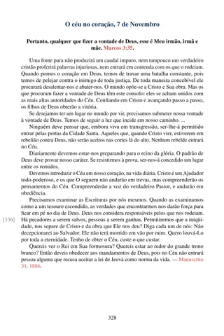 O céu no coração, 7 de Novembro

          Portanto, qualquer que ﬁzer a vontade de Deus, esse é Meu irmão, irmã e
                                    mãe. Marcos 3:35.

            Uma fonte pura não produzirá um caudal impuro, nem tampouco um verdadeiro
        cristão proferirá palavras injuriosas, nem entrará em contenda com os que o rodeiam.
        Quando pomos o coração em Deus, temos de travar uma batalha constante, pois
        temos de pelejar contra o inimigo de toda justiça. De toda maneira concebível ele
        procurará desalentar-nos e abater-nos. O mundo opõe-se a Cristo e Sua obra. Mas os
        que procuram fazer a vontade de Deus têm este consolo: eles se acham unidos com
        as mais altas autoridades do Céu. Conﬁando em Cristo e avançando passo a passo,
        os ﬁlhos de Deus obterão a vitória.
            Se desejamos ter um lugar no mundo por vir, precisamos submeter nossa vontade
        à vontade de Deus. Temos de seguir a luz que incide em nosso caminho. ...
            Ninguém deve pensar que, embora viva em transgressão, ser-lhe-á permitido
        entrar pelas portas da Cidade Santa. Aqueles que, quando Cristo vier, estiverem em
        rebelião contra Deus, não serão aceitos nas cortes lá do alto. Nenhum rebelde entrará
        no Céu.
            Diariamente devemos estar-nos preparando para o reino da glória. O padrão de
        Deus deve provar nosso caráter. Se resistirmos à prova, ser-nos-á concedido um lugar
        entre os remidos.
            Devemos introduzir o Céu em nosso coração, na vida diária. Cristo é um Ajudador
        todo-poderoso, e os que O seguem não andarão em trevas, mas compreenderão os
        pensamentos do Céu. Compreenderão a voz do verdadeiro Pastor, e andarão em
        obediência.
            Precisamos examinar as Escrituras por nós mesmos. Quando as examinamos
        como a um tesouro escondido, as verdades que encontrarmos nos darão força para
        ﬁcar em pé no dia de Deus. Deus nos considera responsáveis pelos que nos rodeiam.
[336]   Há pecadores a serem salvos, pessoas a serem ganhas. Permitiremos que a iniqüi-
        dade, nos separe de Cristo e da obra que Ele nos deu? Diga cada um de nós: Não
        decepcionarei ao Salvador. Ele não terá morrido em vão por mim. Quero louvá-Lo
        por toda a eternidade. Tenho de obter o Céu, custe o que custar.
            Quereis ver o Rei em Sua formosura? Quereis estar ao redor do grande trono
        branco? Então deveis obedecer aos mandamentos de Deus, pois no Céu não entrará
        pessoa alguma que recusa aceitar a lei de Jeová como norma da vida. — Manuscrito
        31, 1886.




                                                328
 