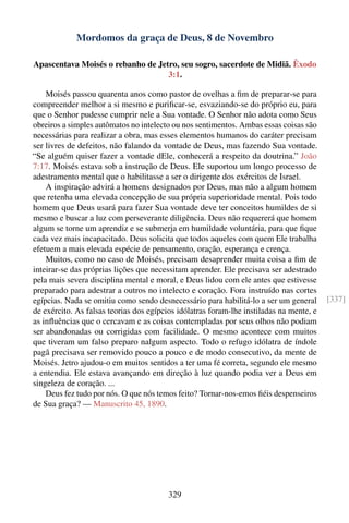 Mordomos da graça de Deus, 8 de Novembro

Apascentava Moisés o rebanho de Jetro, seu sogro, sacerdote de Midiã. Êxodo
                                   3:1.

    Moisés passou quarenta anos como pastor de ovelhas a ﬁm de preparar-se para
compreender melhor a si mesmo e puriﬁcar-se, esvaziando-se do próprio eu, para
que o Senhor pudesse cumprir nele a Sua vontade. O Senhor não adota como Seus
obreiros a simples autômatos no intelecto ou nos sentimentos. Ambas essas coisas são
necessárias para realizar a obra, mas esses elementos humanos do caráter precisam
ser livres de defeitos, não falando da vontade de Deus, mas fazendo Sua vontade.
“Se alguém quiser fazer a vontade dEle, conhecerá a respeito da doutrina.” João
7:17. Moisés estava sob a instrução de Deus. Ele suportou um longo processo de
adestramento mental que o habilitasse a ser o dirigente dos exércitos de Israel.
    A inspiração advirá a homens designados por Deus, mas não a algum homem
que retenha uma elevada concepção de sua própria superioridade mental. Pois todo
homem que Deus usará para fazer Sua vontade deve ter conceitos humildes de si
mesmo e buscar a luz com perseverante diligência. Deus não requererá que homem
algum se torne um aprendiz e se submerja em humildade voluntária, para que ﬁque
cada vez mais incapacitado. Deus solicita que todos aqueles com quem Ele trabalha
efetuem a mais elevada espécie de pensamento, oração, esperança e crença.
    Muitos, como no caso de Moisés, precisam desaprender muita coisa a ﬁm de
inteirar-se das próprias lições que necessitam aprender. Ele precisava ser adestrado
pela mais severa disciplina mental e moral, e Deus lidou com ele antes que estivesse
preparado para adestrar a outros no intelecto e coração. Fora instruído nas cortes
egípcias. Nada se omitiu como sendo desnecessário para habilitá-lo a ser um general      [337]
de exército. As falsas teorias dos egípcios idólatras foram-lhe instiladas na mente, e
as inﬂuências que o cercavam e as coisas contempladas por seus olhos não podiam
ser abandonadas ou corrigidas com facilidade. O mesmo acontece com muitos
que tiveram um falso preparo nalgum aspecto. Todo o refugo idólatra de índole
pagã precisava ser removido pouco a pouco e de modo consecutivo, da mente de
Moisés. Jetro ajudou-o em muitos sentidos a ter uma fé correta, segundo ele mesmo
a entendia. Ele estava avançando em direção à luz quando podia ver a Deus em
singeleza de coração. ...
    Deus fez tudo por nós. O que nós temos feito? Tornar-nos-emos ﬁéis despenseiros
de Sua graça? — Manuscrito 45, 1890.




                                         329
 