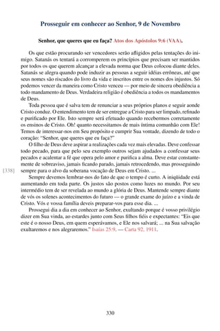 Prosseguir em conhecer ao Senhor, 9 de Novembro

                Senhor, que queres que eu faça? Atos dos Apóstolos 9:6 (VAA).

            Os que estão procurando ser vencedores serão aﬂigidos pelas tentações do ini-
        migo. Satanás os tentará a corromperem os princípios que precisam ser mantidos
        por todos os que querem alcançar a elevada norma que Deus colocou diante deles.
        Satanás se alegra quando pode induzir as pessoas a seguir idéias errôneas, até que
        seus nomes são riscados do livro da vida e inscritos entre os nomes dos injustos. Só
        podemos vencer da maneira como Cristo venceu — por meio de sincera obediência a
        todo mandamento de Deus. Verdadeira religião é obediência a todos os mandamentos
        de Deus.
            Toda pessoa que é salva tem de renunciar a seus próprios planos e seguir aonde
        Cristo conduz. O entendimento tem de ser entregue a Cristo para ser limpado, reﬁnado
        e puriﬁcado por Ele. Isto sempre será efetuado quando recebermos corretamente
        os ensinos de Cristo. Oh! quanto necessitamos de mais íntima comunhão com Ele!
        Temos de interessar-nos em Seu propósito e cumprir Sua vontade, dizendo de todo o
        coração: “Senhor, que queres que eu faça?”
            O ﬁlho de Deus deve aspirar a realizações cada vez mais elevadas. Deve confessar
        todo pecado, para que pelo seu exemplo outros sejam ajudados a confessar seus
        pecados e acalentar a fé que opera pelo amor e puriﬁca a alma. Deve estar constante-
        mente de sobreaviso, jamais ﬁcando parado, jamais retrocedendo, mas prosseguindo
[338]   sempre para o alvo da soberana vocação de Deus em Cristo. ...
            Sempre devemos lembrar-nos do fato de que o tempo é curto. A iniqüidade está
        aumentando em toda parte. Os justos são postos como luzes no mundo. Por seu
        intermédio tem de ser revelada ao mundo a glória de Deus. Mantende sempre diante
        de vós os solenes acontecimentos do futuro — o grande exame do juízo e a vinda de
        Cristo. Vós e vossa família deveis preparar-vos para esse dia. ...
            Prossegui dia a dia em conhecer ao Senhor, exultando porque é vosso privilégio
        dizer em Sua vinda, ao estardes junto com Seus ﬁlhos ﬁéis e expectantes: “Eis que
        este é o nosso Deus, em quem esperávamos, e Ele nos salvará; ... na Sua salvação
        exultaremos e nos alegraremos.” Isaías 25:9. — Carta 92, 1911.




                                                330
 