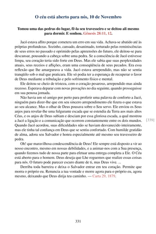 O céu está aberto para nós, 10 de Novembro

 Tomou uma das pedras do lugar, fê-la seu travesseiro e se deitou ali mesmo
               para dormir. E sonhou. Gênesis 28:11, 12.

    Jacó estava aﬂito porque cometera um erro em sua vida. Achava-se abatido até às
próprias profundezas. Sozinho, cansado, desanimado, torturado pelas reminiscências
de seus erros no passado e oprimido pelas apreensões do futuro, ele deitou-se para
descansar, pousando a cabeça sobre uma pedra. Se a consciência de Jacó estivesse
limpa, seu coração teria sido forte em Deus. Mas ele sabia que suas perplexidades
atuais, seus receios e aﬂições, eram uma conseqüência de seus pecados. Era essa
reﬂexão que lhe amargurava a vida. Jacó estava arrependido, mas não se sentia
tranqüilo sob o mal que praticara. Ele só podia ter a esperança de recuperar o favor
de Deus mediante a tribulação e pelo sofrimento físico e mental.
    Ele deitou-se cheio de tristeza, com o coração pesaroso, arrependido mas ainda
receoso. Esperava deparar com novas provações no dia seguinte, quando prosseguisse
em sua penosa jornada.
    Não havia um só amigo por perto para proferir uma palavra de conforto a Jacó,
ninguém para dizer-lhe que em seu sincero arrependimento ele ﬁzera o que estava
ao seu alcance. Mas o olhar de Deus pousava sobre o Seu servo. Ele enviou os Seus
anjos para revelar-lhe uma fulgurante escada que se estendia da Terra aos mais altos
Céus, e os anjos de Deus subiam e desciam por essa gloriosa escada, a qual mostrou
a Jacó a ligação e a comunicação que ocorrem constantemente entre os dois mundos.      [339]
Quando Jacó acordou, suas diﬁculdades não se haviam desvanecido inteiramente,
mas ele tinha tal conﬁança em Deus que se sentiu confortado. Com humilde gratidão
de alma, adora seu Salvador e honra especialmente até mesmo seu travesseiro de
pedra.
    Oh! que maravilhosa condescendência de Deus! Ele sempre está disposto a vir ao
nosso encontro, mesmo em nossas debilidades, e a animar-nos com a Sua presença,
quando ﬁzemos tudo de nossa parte para efetuar uma entrega completa a Ele. O Céu
está aberto para o homem. Deus deseja que Lhe roguemos que realize essas coisas
para nós. O futuro pode parecer escuro diante de ti, mas Deus vive. ...
    Derriba toda barreira e deixa o Salvador entrar em teu coração. Permite que
morra o próprio eu. Renuncia a tua vontade e morre agora para o próprio eu, agora
mesmo, deixando que Deus dirija teu caminho. — Carta 29, 1879.




                                       331
 