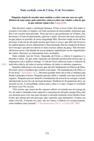 Toda verdade vem de Cristo, 11 de Novembro

          Ninguém, depois de acender uma candeia, a cobre com um vaso ou a põe
        debaixo de uma cama; pelo contrário, coloca-a sobre um velador, a ﬁm de que
                         os que entram vejam a luz. Lucas 8:16.

            Não devemos seguir a orientação humana. Cristo é nosso Líder. Em todas as
        ocasiões e em todos os lugares, em todo momento de necessidade, notaremos que
        Ele é um socorro bem presente. Visto que há os que professam ser cristãos, mas
        desonram a Cristo em pensamento, palavras e ações, devemos dar mais clara prova
        do que jamais no passado, de nossa integridade nEle. Devemos andar na luz de Sua
        presença. Cada um de nós pode mostrar que Cristo é a Luz e que nEle não há trevas
        de espécie alguma. Se nos submetermos a Sua orientação, Ele nos conduzirá do baixo
        nível em que o pecado nos deixou às mais excelsas alturas da graça. Não devemos
        obscurecer nossa vida falando de nossas próprias imperfeições ou das imperfeições
        dos outros. Devemos ser inteiramente luzes no Senhor.
            Toda verdade vem de Cristo. Separadas de Cristo, a ciência é enganosa e a
        ﬁlosoﬁa é tolice. Os que estão separados do Salvador promoverão teorias que se
        originaram com o ardiloso inimigo. A vida de Cristo sobressai como o contraste de
[340]   toda falsa ciência, de todas as teorias errôneas, de todos os métodos enganosos.
            Surgirão embusteiros com teorias que não têm fundamento na Palavra de Deus.
        Devemos elevar a bandeira que contém a inscrição: “Os mandamentos de Deus e a
        fé em Jesus.” Apocalipse 14:12. Devemos guardar ﬁrme até ao ﬁm a conﬁança que
        desde o princípio tivemos. Ninguém procure diluir a verdade com uma mescla de
        enganos. Ninguém procure demolir o fundamento de nossa fé ou estragar o tecido
        introduzindo na teia ﬁos de invenção humana. Nenhum ﬁo de panteísmo deve ser
        inserido na teia. A sensualidade, ruinosa para a alma e o corpo, sempre é o resultado
        de inserir esses ﬁos na teia.
            “Nós, porém, que somos do dia, sejamos sóbrios, revestindo-nos da couraça da
        fé e do amor e tomando como capacete a esperança da salvação; porque Deus não
        nos destinou para a ira, mas para alcançar a salvação mediante nosso Senhor Jesus
        Cristo, que morreu por nós para que, quer vigiemos, quer durmamos, vivamos em
        união com Ele. Consolai-vos, pois, uns aos outros e ediﬁcai-vos reciprocamente,
        como também estais fazendo.” 1 Tessalonicenses 5:8-11. — Carta 249, 1903.




                                                332
 