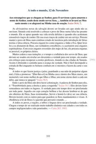 A todo o mundo, 12 de Novembro

Aos estrangeiros que se chegam ao Senhor, para O servirem e para amarem o
nome do Senhor, sendo deste modo servos Seus, ... também os levarei ao Meu
     santo monte e os alegrarei na Minha casa de oração. Isaías 56:6, 7.

    As alvissareiras novas da salvação devem ser levadas aos que ainda não as
ouviram. Satanás está resolvido a colocar o povo de Deus numa falsa luz perante
o mundo. Ele se apraz quando sua vida revela defeitos e quando eles acalentam
censuráveis traços de caráter. Ele usa esses traços de caráter em seu serviço. Procura
manter o povo de Deus num contínuo estado de incerteza pela introdução de falsas
teorias e falsa ciência. Procura enganá-los como enganou a Adão e Eva. Quer levá-
los a se afastarem de Deus, seu verdadeiro conselheiro, e a aceitarem seus enganos
espiritualistas. Com esses enganos revestidos dos trajes de luz, ele procura enganar,
se possível, os próprios eleitos.
    Muitos cedem a suas tentações, e o tempo e a inﬂuência dos servos de Deus, que
deviam ser usados em revelar aos descrentes a verdade para este tempo, são usados
em esforços para recuperar a crentes professos, tirando-os das ciladas de Satanás.       [341]
Assim é obstruído o caminho para o avanço da verdade. Não é fácil desimpedir a
estrada do Rei enquanto os homens conﬁam em si mesmos e fazem da carne o seu
braço.
    A todos os que fazem justiça e juízo, guardando a sua mão de perpetrar algum
mal, é feita a promessa: “[Dar-lhes-ei] na Minha casa e dentro dos Meus muros, um
memorial e um nome melhor do que ﬁlhos e ﬁlhas; um nome eterno darei a cada um
deles, que nunca se apagará.” Isaías 56:5.
    Entre o povo de Deus não deve haver colonização. A palavra do Senhor para eles,
é: “Transbordarás para a direita e para a esquerda.” Isaías 54:3. Eles devem fazer
semeaduras em todos os lugares. A verdade para este tempo deve ser proclamada
em toda parte. Aqueles em cujo coração brilhou a luz devem lembrar-se de que
são obreiros de Deus, Suas testemunhas. Servir e honrá-Lo deve ser sua ciência.
Devem insistir com os outros para que guardem os Seus mandamentos e vivam. A
obediência à lei de Deus é a questão que provará o mundo. ...
    A todos os povos, e nações, e tribos e línguas deve ser proclamada a verdade.
Chegou o tempo de ser realizado muito trabalho dinâmico nas cidades e em todos os
campos negligenciados e não penetrados. — Carta 263, 1903.




                                        333
 