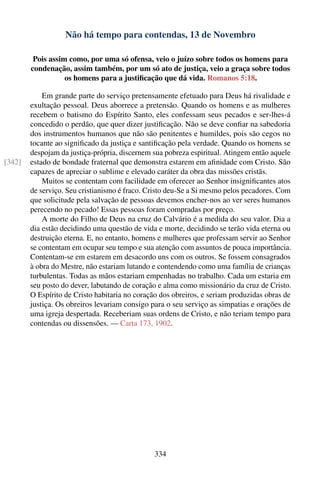 Não há tempo para contendas, 13 de Novembro

         Pois assim como, por uma só ofensa, veio o juízo sobre todos os homens para
        condenação, assim também, por um só ato de justiça, veio a graça sobre todos
                   os homens para a justiﬁcação que dá vida. Romanos 5:18.

            Em grande parte do serviço pretensamente efetuado para Deus há rivalidade e
        exultação pessoal. Deus aborrece a pretensão. Quando os homens e as mulheres
        recebem o batismo do Espírito Santo, eles confessam seus pecados e ser-lhes-á
        concedido o perdão, que quer dizer justiﬁcação. Não se deve conﬁar na sabedoria
        dos instrumentos humanos que não são penitentes e humildes, pois são cegos no
        tocante ao signiﬁcado da justiça e santiﬁcação pela verdade. Quando os homens se
        despojam da justiça-própria, discernem sua pobreza espiritual. Atingem então aquele
[342]   estado de bondade fraternal que demonstra estarem em aﬁnidade com Cristo. São
        capazes de apreciar o sublime e elevado caráter da obra das missões cristãs.
            Muitos se contentam com facilidade em oferecer ao Senhor insigniﬁcantes atos
        de serviço. Seu cristianismo é fraco. Cristo deu-Se a Si mesmo pelos pecadores. Com
        que solicitude pela salvação de pessoas devemos encher-nos ao ver seres humanos
        perecendo no pecado! Essas pessoas foram compradas por preço.
            A morte do Filho de Deus na cruz do Calvário é a medida do seu valor. Dia a
        dia estão decidindo uma questão de vida e morte, decidindo se terão vida eterna ou
        destruição eterna. E, no entanto, homens e mulheres que professam servir ao Senhor
        se contentam em ocupar seu tempo e sua atenção com assuntos de pouca importância.
        Contentam-se em estarem em desacordo uns com os outros. Se fossem consagrados
        à obra do Mestre, não estariam lutando e contendendo como uma família de crianças
        turbulentas. Todas as mãos estariam empenhadas no trabalho. Cada um estaria em
        seu posto do dever, labutando de coração e alma como missionário da cruz de Cristo.
        O Espírito de Cristo habitaria no coração dos obreiros, e seriam produzidas obras de
        justiça. Os obreiros levariam consigo para o seu serviço as simpatias e orações de
        uma igreja despertada. Receberiam suas ordens de Cristo, e não teriam tempo para
        contendas ou dissensões. — Carta 173, 1902.




                                               334
 