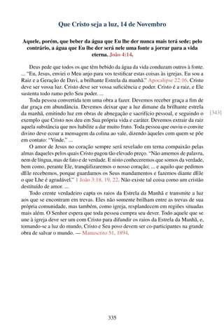 Que Cristo seja a luz, 14 de Novembro

Aquele, porém, que beber da água que Eu lhe der nunca mais terá sede; pelo
 contrário, a água que Eu lhe der será nele uma fonte a jorrar para a vida
                            eterna. João 4:14.

     Deus pede que todos os que têm bebido da água da vida conduzam outros à fonte.
... “Eu, Jesus, enviei o Meu anjo para vos testiﬁcar estas coisas às igrejas. Eu sou a
Raiz e a Geração de Davi, a brilhante Estrela da manhã.” Apocalipse 22:16. Cristo
deve ser vossa luz. Cristo deve ser vossa suﬁciência e poder. Cristo é a raiz, e Ele
sustenta todo ramo pelo Seu poder. ...
     Toda pessoa convertida tem uma obra a fazer. Devemos receber graça a ﬁm de
dar graça em abundância. Devemos deixar que a luz dimane da brilhante estrela
da manhã, emitindo luz em obras de abnegação e sacrifício pessoal, e seguindo o          [343]
exemplo que Cristo nos deu em Sua própria vida e caráter. Devemos extrair da raiz
aquela substância que nos habilite a dar muito fruto. Toda pessoa que ouviu o convite
divino deve ecoar a mensagem da colina ao vale, dizendo àqueles com quem se põe
em contato: “Vinde.” ...
     O amor de Jesus no coração sempre será revelado em terna compaixão pelas
almas daqueles pelos quais Cristo pagou tão elevado preço. “Não amemos de palavra,
nem de língua, mas de fato e de verdade. E nisto conheceremos que somos da verdade,
bem como, perante Ele, tranqüilizaremos o nosso coração; ... e aquilo que pedimos
dEle recebemos, porque guardamos os Seus mandamentos e fazemos diante dEle
o que Lhe é agradável.” 1 João 3:18, 19, 22. Não existe tal coisa como um cristão
destituído de amor. ...
     Todo crente verdadeiro capta os raios da Estrela da Manhã e transmite a luz
aos que se encontram em trevas. Eles não somente brilham entre as trevas de sua
própria comunidade, mas também, como igreja, resplandecem em regiões situadas
mais além. O Senhor espera que toda pessoa cumpra seu dever. Todo aquele que se
une à igreja deve ser um com Cristo para difundir os raios da Estrela da Manhã, e,
tornando-se a luz do mundo, Cristo e Seu povo devem ser co-participantes na grande
obra de salvar o mundo. — Manuscrito 51, 1894.




                                        335
 